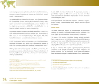 Report on the International Status
of Open Source Software56.
co-developing open code applications with other Public Administrations,
developers, research institutes, etc. However, as of 2009, it only housed
around a dozen projects71
.
The problem is that Italy is divided into 20 regions, each of which is currently
free to establish its own laws, including those related to ICTs. Many of the
regions have their own laws related to the public purchase of software and
the adoption of open standards and OSS. This makes it difficult for there to
be a clear policy on adopting this type of software in Italy.
According to statistics provided by the Italian Observatory, in 2006, 72%
of the Public Administrations used OSS, while in 2007, this increased to
80%. Among the most important advantages of its adoption, 68% of the
Public Administrations surveyed mentioned financial reasons.
In 2007, the Ministry of Reform and Innovation in the Public Administration
announced the creation of a second OSS Commission to establish a
public OSS purchasing guide, which was finally published in May 200872
.
With regard to implementation projects in the Public Administration, the
greatest success stories include the Ministry of Justice73
, the Ministry of
Economy and Finance74
, the Court of Auditors and the National Institute
of Design and the Mint75
.
71  http://robertogaloppini.net/2009/02/09/open-source-governance-state-of-the-art-and-
lesson-learnt-in-italy-part-i/
72  http://www.innovazione.gov.it/ministro/salastampa/notizie/1022.htm
73  http://www.allbusiness.com/technology/software-services-applications-
information/10525398-1.html
74  http://customers.redhat.com/2008/06/10/italian-ministry-of-economics-and-finance-
powers-mission-critical-applications-with-red-hat-solutions/
75  http://www.redhat.com/about/news/prarchive/2008/corte_dei_conti.html
In July 2007, the Italian Parliament's IT department presented a
plan for the migration of 200 servers over to Linux and more than
3,500 workstations to OpenOffice. This migration will take place over
approximately two years76
.
At a regional level, there are OSS projects in Cremona77
, Foggia78
,
Rome, Tuscany, Emilia Romagna, Genoa, Bologna, Bolzano, Savona
and Umbria79
.
Private sector
The Italian market has reached an important stage of maturity with
regard to the adoption of corporate business solutions, especially in the
areas of web servers, databases, operating systems and security.
The extent of OSS adoption in the Italian business sector is significantly
higherinlargecompanies,witha38%penetrationintheuseofOSSoperating
systems, and lower among SMEs (10% in the segment of companies with
less than 50 employees)80
. The main reasons given by companies for
adopting OSS are the cost and the options for customisation.
In Italy, the number of OSS suppliers is gradually increasing. Prominent
companies include SpagoBI, specialising in Business Intelligence, and
service companies, such as Sourcesense. In the mobile phone software
sector, the American company Funambol maintains its RD centre in Pavia.
76  http://www.osor.eu/news/it-parliament-to-switch-to-gnu-linux-and-open
77  http://www.osor.eu/case_studies?
78  http://www.linux.com/archive/articles/45714
79  http://www.osor.eu/news?
80  Alessandro De Rossi, Vladi Finotto, Antonio Picerni. “Doing Business with Open Source:
An analysis of Italian OSS Firms.”
 