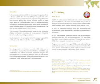 Report on the International Status
of Open Source Software 57.
Universities
In the university sector, since 2008, the University of Perugia has offered
a Masters in OSS81
. The University of Bologna is a particularly active
participant in research and development projects involving collaboration
with companies. Among other projects, we might mention the SIRIA
project, which led to the development of the GIS platform for archiving
and managing archaeological information, which permits simultaneous
access by several people to the same information over the Internet. The
code has been released under a GPLv3 license.
The University of Bologna participates, along with the Universities
of Milan and Trento, in the initiative for the development of the OW2
Consortium's Business Intelligence platform.
Equally important is the participation of the University of Laguno (USI)
and the University of Messina (UniMe) in project RESERVOIR.
Communities
Several organisations are dedicated to promoting OSS in Italy, such as
the Italian Linux Society, which promotes GNU/Linux and OSS in Italy,
and the Italian Free Software Foundation. The Orvieto user group also
promotes the use of Linux and the philosophy behind the GNU Project.
In the commercial environment, active communities in Italy are the Linux,
PostgreSQL, Plone, Mozilla and Sugar CRM communities.
81  http://www.osor.eu/news/it-university-starts-open-source-master-course
4.1.5. Norway
Public Sector
In 2001, the public company Statskonsult wrote a report recommending
the use of OSS in the public sector and in education82
. One year later, the
Norwegian Government decided not to renew a contract with Microsoft to
foster competition among software companies and, in particular, OSS83
.
In 2004, an independent advisory group also recommended that
the government create pilot initiatives to stimulate OSS development in
the country84
.
In 2007, the Norwegian Government decided that all documentation
produced should be in ODF for editable documents, PDF when it was
desirable to preserve the characteristics of the original document and
HTML when it was public information on the Internet85
.
ThegovernmentcreatedtheNorwegianOSSCompetenceCentre,Friprog,
to advise the Ministry of the Administration and Government Reform. This
centre provides advice on the use of OSS in both the public and private
sectors, and also participates in the creation of OSS policies86
.
82  Statskonsult, “Open-source software,” August 2001, http://www.statskonsult.no/publik/
rapporter/2001/2001-07eng.pdf
83  Wired News, “Norway Says No Way to Microsoft,” July 16, 2002 http://www.wired.com/
news/business/0,1367,53898,00.html
84  “Software Policy for the Future,” The Norwegian Board of Technology, December 2004,
http://www.teknologiradet.no/files/english_summary_041223_copy.pdf.
85  “Norwegian Standards Council Recommends Mandatory use of ODF and PDF,” May 13,
2007 http://www.consortiuminfo.org/standardsblog/article.php?story=20070513180219689
86  http://www.osor.eu/case_studies/independent-advice-norways-friprog-competence-
centre
 