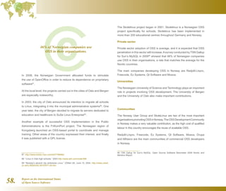 Report on the International Status
of Open Source Software58.
In 2008, the Norwegian Government allocated funds to stimulate
the use of OpenOffice in order to reduce its dependence on proprietary
software87
.
At the local level, the projects carried out in the cities of Oslo and Bergen
are especially noteworthy.
In 2003, the city of Oslo announced its intention to migrate all schools
to Linux, integrating it into the municipal administrative systems88
. One
year later, the city of Bergen decided to migrate its servers dedicated to
education and healthcare to SuSe Linux Enterprise89
.
Another example of successful OSS implementation in the Public
Administrations is the FriKomPort project. The Norwegian region of
Kongsberg launched an OSS-based portal to coordinate and manage
training. Other areas of the country expressed their interest, and finally
it was published with a GPL license.
87  http://www.msnbc.msn.com/id/27768462/
88  “Linux in Oslo high schools,” 2003 http://www.a42.com/node/399
89  “Norway’s second city embraces Linux,” ZDNet UK, June 15, 2004. http://news.zdnet.
co.uk/0,39020330,39157677,00.htm
The Skolelinux project began in 2001. Skolelinux is a Norwegian OSS
project specifically for schools. Skolelinux has been implemented in
more than 200 educational centres throughout Germany and Norway.
Private sector
Private sector adoption of OSS is average, and it is expected that OSS
penetration in this sector will increase.Asurvey conducted by TSN Gallup
for Sun’s MySQL in 200990
showed that 46% of Norwegian companies
use OSS in their organisations, a rate that matches the average for the
Nordic countries.
The main companies developing OSS in Norway are Redpill-Linpro,
Freecode, Ez Systems, Qt Software and Moava.
Universities
The Norwegian University of Science and Technology plays an important
role in projects involving OSS development. The University of Bergen
and the University of Oslo also make important contributions.
Communities
The Norway User Group and SkoleLinux are two of the most important
organisationspromotingOSSinNorway.TheOSSDevelopmentCommunity
in Norway makes a very valuable contribution, as the high cost of qualified
labour in this country encourages the reuse of available OSS.
Redpill-Linpro, Freecode, Ez Systems, Qt Software, Moava, Drupa
and Alfresco are the main communities of commercial OSS developers
in Norway.
90  TSN Gallup for Sun’s MySQL: Open Source Software Barometer 2009 Nordic and
Benelux Report.
46% of Norwegian companies use
OSS in their organisations.
 