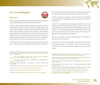 Report on the International Status
of Open Source Software 59.
4.1.6. United Kingdom
Public Sector
In2003,ninegovernmentagenciestestedOSStomeasuretheeffectiveness
and the costs/benefits of systems based on open sources91
.
That same year, the e-Envoy Office and the British Department of Trade
and Industry (DTI) declared that the government's default position was
to adopt OSS licenses in accordance with the definition from the OSI
(Open Source Initiative) or other similar licenses92
. Later, based on
these experiences, the British Office of Government Commerce (OGC)
published a “Proof of Concept” report which concluded that OSS is a
viable, credible alternative to proprietary software and recommended
that the public sector consider development and migration to OSS93
.
In 2004, the OGC drew up a proposal, approved as the policy on OSS
use, in which the government specified that the selection of software in
91 Computer World, “Nine British government agencies to test open-source software,”
Todd R. Weiss, October 2003 http://www.computerworld.com/softwaretopics/os/linux/
story/0,10801,85896,00.html
	 OGC News Release, October 2003: http://www.ogc.gov.uk/application.
asp?app=press_release.aspprocess=full_recordid=1000030
	 Final report: “Government Open Source Software Trials,” October 2004 http://
www.ogc.gov.uk/index.asp?id=2190
92  International Trade Administration, U.S. Department of Commerce, “European OSS
Policy Initiatives.”
93  Office of Government Commerce, OSS Page http://www.ogc.gov.uk/index.asp?id=2190
Case Study: http://www.ogc.gov.uk/embedded_object.asp?docid=1000435
Final report: http://www.ogc.gov.uk/embedded_object.asp?docid=1002367
OSS Policy Document : http://www.govtalk.gov.uk/documents/oss_policy_version2.pdf
the Public Administrations must be based on the price-quality ratio of the
offer, with the British Government showing no preference for OSS94
.
In 2005, the government agreed to sponsor research at the National
Computing Centre into applications based on open source code for the
public sector95
.
In spite of the government-issued policies and reports, to date it has
remained quite neutral with regard to the use and promotion of OSS.
Only recently has a policy been presented that clearly promotes the use
of OSS96
. The most significant examples of OSS implementation in the
public sector are those by the city of Birmingham, Powys County, the
BBC and the National Health Service (NHS).
The city of Birmingham migrated 330 workstations in its libraries to
Openoffice, Gimp and Firefox97
.
The Powys County Council implemented a server with OSS in schools
to facilitate the access of all students in the county to the Internet
and e-mail. OSS had previously been installed on local council web
servers.
94  “Open Source Software Use within UK Government, Version 2,” e-Government Unit,
October 2004. http://www.govtalk.gov.uk/documents/oss_policy_version2.pdf
2002 Office of Government Commerce OSS Procurement Guide: http://www.ogc.gov.uk/
sdtoolkit/reference/ogc_library/procurement/OSSGuidance.pdf
Office of Government Commerce, Open Source Software page. http://www.ogc.gov.uk/
index.asp?id=2190
OSS Trials Final Report (October 2004): http://www.ogc.gov.uk/embedded_object.
asp?docid=1003914
95  Robert Jaques, “UK Government turns to open source,” VNUNET.com, June 20, 2005.
http://www.vnunet.com/vnunet/news/2138325/uk-government-turns-open-source
96  “The UK Government beefs up its open-source policy,” published by Gartner, 2008.
97  http://www.silicon.com/management/public-sector/2006/03/02/academy-builds-
business-case-for-linux-in-govt-39156889/
 