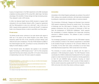 Report on the International Status
of Open Source Software60.
A group of programmers in the RD department at the BBC developed
a tapeless recording system for PCs using OSS, called Ingex, that takes
advantage of the benefits of cheap storage and high processing power.
They released it under a GPL license.
In 2004, the National Health Service (NHS) decided to migrate 5,000
computers to the Java Desktop System (JDS). It signed an agreement
with Sun Microsystems to carry out a pilot test98
. Later, at the end of
2005, it signed another agreement, this time with Novell99
, to implement
SuSe Linux Enterprise Server in order to save €83m over three years.
Private sector
The British private sector continues to be quite reticent with regard to
OSS use. In its report on the United Kingdom (June 2009), Survey
Interactive stated that 42% of the companies surveyed already used
OSS and 22% were considering it. The rate of OSS adoption by SMEs in
the United Kingdom was 34%, according to a survey conducted by TNS
Gallup for SUN’s MySQL in 2009100
.
In the financial sector, the adoption rate appears to be somewhat
higher. According to a 2008 Actuate survey101
, 46.7% of the companies
responded that they were already using OSS, 3.3 % were in the process
of implementing it and only 10% had no plans for adoption.
98  http://www.theregister.co.uk/2003/12/08/uk_nhs_trials_sun_linux/http://www.theregister.
co.uk/2003/12/08/uk_nhs_trials_sun_linux/
99  http://www.opensourceacademy.gov.uk/news_and_events/news/open-source-in-the-
nhs-a322-million-contract-awarded-to-novell
100  http://www.h-online.com/open/news/item/Survey-UK-SME-s-low-adoption-level-for-
open-source-812350.html
101  Actuate: Annual Open Source Survey http://www.actuate.com/OpenSourceSurvey2008
Universities
Universities in the United Kingdom participate very actively in the world of
OSS, making a very valuable contribution, with high levels of participation
by professors, researchers and students alike on numerous projects.
The Universities of Edinburgh, Glasgow and Aberdeen have important
OSS research programmes financed by outside funds. The University
of Edinburgh won the OSS Award in Scotland in 2008. One of the
greatest contributions from the University of Edinburgh to OSS has
been the development of “OGSA-DAI middleware,” which supports
the consolidation of massive databases from large-scale computing
resources in different locations. This software is used in e-science
projects worldwide.
The knowledge generated by research and the OSS-related capacity
of the professors involved in the research programmes is transmitted
to the students through its presence on the curriculum offered by the
IT faculties. On the other hand, where universities do not have these
externally-financed programmes, OSS courses tend to be minimal.
The University of Lincoln provides its students with the option to
participate in OSS development projects. The OSS Research Centre
coordinates the CODEX (Collaborative Development for the XO Laptop)
projects to create resources that permit students to develop applications
on their XO and SoMOSS laptop computers, focusing on instant
messaging software architecture. A clear success of these projects is
that the student-researchers greatly benefit from the interaction with the
OSS community, from whom they receive continuous support.
 
