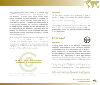 Report on the International Status
of Open Source Software 61.
Among the most important projects financed by the European Union
under FP7102
involving universities in the United Kingdom is the P2P
Next generation Peer-to-Peer Content Delivery Platform project,
involving a consortium of academic institutions and companies from
the sector aiming to develop a new open standard-based platform for
content exchange using the P2P paradigm, with a vision focused on
the user, regardless of place and time. The University of Lancaster and
the Kendra Foundation participate, along with other institutions from
the country, such as the BBC and Pioneer's Digital Design Centre, and
institutions from other countries, such as the European Broadcasting
Union, Markenfilm European Broadcasting Union and VTT's Technical
Research Centre in Finland.
The Moodle Programme at the British Open University (UKOU) has also
been successful, with more than 200,000 students and 7,000 professors.
Among the factors behind the project's success is the continuous
contribution made by the Moodle community to the implementation and
ongoing improvement of the platform. This project benefits from special
funding by the William and Flora Hewlett Foundation.
102  The European Union's Seventh Framework Programme for the Research and
Development of Information and Communication Technologies.
Communities
The Open Source Consortium is the organisation in charge of
promoting the use and implementation of OSS, especially in the public
administration. Red Hat, Ubuntu and Alfresco are some of the most
active communities in the United Kingdom.
JASIG is a consortium of academic and commercial institutions that
supports OSS projects for the education sector. JISC finances OSS
Watch, an observatory that provides independent advice on OSS use,
development and licensing. OSS Watch can help generate communities
for OSS-based projects.
4.1.7. Finland
Public Sector
In order to promote the use of OSS, the Finnish Government has
carried out a series of initiatives focused particularly on practices in
the Administration. Even though the government has not developed a
national policy for OSS, it has recommended its use for years now. In
2003, the Finance Ministry issued a report containing recommendations
regarding OSS use103
, which stressed the need to ensure access to
source code for customised developments and favoured the use of open
interfaces and standards. It suggested the use of OSS implemented in
the market as an alternative.
Thatsameyear,thecreationoftheAppliedLinuxInstitutewasannounced,
with collaboration from three public institutions: the Department of
Communications, the Institute of Adult Education at the University of
103  “Recommendation on the Openness of the Code and Interfaces of State Information
Systems,” Ministry of Finance working paper, October 2003. http://www.vm.fi/vm/en/04_
publications_and_documents/01_publications/04_public_management/20031015Recomm/
name.jsp
In 2007, the Finance Ministry migrated
to OpenOffice in 10,000 workstations.
 