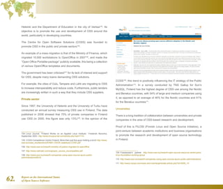 Report on the International Status
of Open Source Software62.
Helsinki and the Department of Education in the city of Vantaa104
. Its
objective is to promote the use and development of OSS around the
world, particularly in developing countries.
The Centre for Open Software Solutions (COSS) was founded to
promote OSS in the public and private sectors105
.
An example of a mass migration is that of the Ministry of Finance, which
migrated 10,000 workstations to OpenOffice in 2007106
, and made the
“Open Office Portable-package” publicly available, this being a collection
of various OpenOffice templates and documents.
The government has been criticised107
for its lack of interest and support
for OSS, despite many towns demanding OSS solutions.
For example, the cities of Oulu, Tampere and Lahti are migrating to OSS
to increase interoperability and reduce costs. Furthermore, public tenders
are increasingly written in such a way that they include OSS suppliers.
Private sector
Since 1997, the University of Helsinki and the University of Turku have
conducted an annual survey measuring OSS use in Finland. The data
published in 2008 showed that 75% of private companies in Finland
use OSS (in 2000, this figure was only 13%)108
. In the opinion of the
104  Linux Journal, “Finland Works on an Applied Linux Institute.” Frederick Noronha,
September 2003. http://www.linuxjournal.com/article.php?sid=7110
105  COSS Competence Centre Finland: More than just five guys holding a torch http://www.
osor.eu/case_studies/docs/IDABC.OSOR.casestudy.COSS.pdf
106  http://www.osor.eu/news/fi-ministry-of-justice-migrates-to-openoffice
107  http://www.valimaki.com/org/open_source_municipalities.pdf
108  http://www.osor.eu/news/fi-companies-using-open-source-spurs-public-
administrationsSEnS
COSS109
, this trend is positively influencing the IT strategy of the Public
Administration110
. In a survey conducted by TNS Gallup for Sun’s
MySQL, Finland has the highest degree of OSS use among the Nordic
and Benelux countries, with 54% of large and medium companies using
it, as opposed to an average of 46% for the Nordic countries and 41%
for the Benelux countries111
.
Universities
There is a long tradition of collaboration between universities and private
companies in the area of OSS-based research and development.
Proof of this is FILOSI (Finnish Linux and Open Source Initiative), a
joint-venture between academic institutions and business organisations
to promote the research and development of open source technology
in Finland.
109  Fossbazaar's partner http://www.osor.eu/news/fi-open-source-resource-centre-joins-
linux-foundation-working-group
110  http://www.osor.eu/news/fi-companies-using-open-source-spurs-public-administrations
111  http://www.mysql.com/news-and-events/generate-article.php?id=2009_10
 