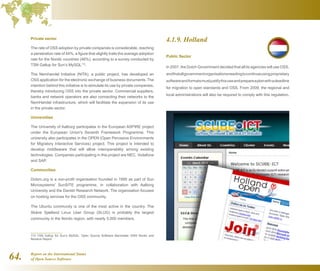 Report on the International Status
of Open Source Software64.
Private sector
The rate of OSS adoption by private companies is considerable, reaching
a penetration rate of 44%, a figure that slightly trails the average adoption
rate for the Nordic countries (46%), according to a survey conducted by
TSN Gallup for Sun’s MySQL113
.
The Nemhandel Initiative (NITA), a public project, has developed an
OSS application for the electronic exchange of business documents. The
intention behind this initiative is to stimulate its use by private companies,
thereby introducing OSS into the private sector. Commercial suppliers,
banks and network operators are also connecting their networks to the
NemHandel infrastructure, which will facilitate the expansion of its use
in the private sector.
Universities
The University of Aalborg participates in the European ASPIRE project
under the European Union's Seventh Framework Programme. This
university also participates in the OPEN (Open Pervasive Environments
for Migratory Interactive Services) project. This project is intended to
develop middleware that will allow interoperability among existing
technologies. Companies participating in this project are NEC, Vodafone
and SAP.
Communities
Dotsrc.org is a non-profit organisation founded in 1995 as part of Sun
Microsystems' SunSITE programme, in collaboration with Aalborg
University and the Danish Research Network. The organisation focuses
on hosting services for the OSS community.
The Ubuntu community is one of the most active in the country. The
Skåne Sjælland Linux User Group (SLUG) is probably the largest
community in the Nordic region, with nearly 5,000 members.
113  TSN Gallup for Sun’s MySQL: Open Source Software Barometer 2009 Nordic and
Benelux Report
4.1.9. Holland
Public Sector
In 2007, the Dutch Government decided that all its agencies will use OSS,
andthatallgovernmentorganisationsneedingtocontinueusingproprietary
softwareandformatsmustjustifythisuseandprepareaplanwithadeadline
for migration to open standards and OSS. From 2009, the regional and
local administrations will also be required to comply with this regulation.
 