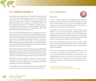 Report on the International Status
of Open Source Software66.
4.2. NORTH AMERICA
North America represented more than 30% of the ICT market worldwide
in 2007, although its modest growth (around 4% over the last two
years) reflects very sharp disparities from sector to sector. While
electronic products and the IT sector are still experiencing growth, the
telecommunications sector is showing a more modest increase. The
North American market leads in the software, consumer electronics
and audiovisual services sectors. The North American market is also
characterised by its particularly high ICT expenditures in RD, which
exceed those of Japan and Europe combined.
In the field of OSS, North America has led in initiating the movement.
There has been no firm commitment from the Public Administration in
either the USA or Canada to promote the adoption and development of
OSS, although different states in the USA have been active in promoting
open sources, for example with proposed Law 2892 in the state of
Oregon and Law 1579 in the state of Texas. In the United States, the
White House has already expressed its opinion on OSS and the adoption
of Drupal as CMS, and the Defence Department has issued a statement
clarifying the military position on OSS use.
Private initiative has been successful in creating business models through
the generation of OSS, such as Red Hat, Apache and Windriver, and the
great American software giants such as IBM and SunMicrosystems have
integrated community operations into their business models, recognising
the added value that the community provides to software development.
With regard to the North American conuntries, the United States is
considerably ahead of Canada, with the latter country constituting
a follower in the region, benefiting from the advances and the OSS
communities created in the United States.
The following section presents a detailed look at the current state of OSS
in two of the countries in the region: the United States and Canada.
4.2.1 United States
Public Sector
In order to analyse the main factors contributing to OSS adoption in
American society, we shall begin with government initiatives supporting
OSS. It should be pointed out that, in spite of the competences that the
states have in administrative and legislative matters, the first steps of an
informational nature are taken at the federal level.
Accordingly, in October 2000, the President of the ICT Advisory Council
(PITAC)115
wrote a report for the president, “Developing Open Source
Software to Advance High-End Computing,” where he recommended that
the Federal Government promote the development and use of OSS, ensure
that the rules of the game were the same for OSS as they are for proprietary
software in public tenders, and analyse existing OSS licenses.
Another report, “Developing an Open Source Option for NASA,”116
stated
that the use of OSS at NASA would lead to an improvement in software
development, strengthen collaboration and result in more efficient and
effective dissemination.
In 2001, the OSI (Open Source Institute) was founded with the mission
to promote the development and implementation of OSS in the
government at federal, state and local levels. The organisation acts as a
facilitator between the public and private sector. Even though it is closely
affiliated with the Defence Department, its interests apply to all sectors
of government. More than 1,000 persons are on its mailing list and it has
16 sponsors.
115  http://www.nitrd.gov/pubs/pitac/pres-oss-11sep00.pdf
116  http://www.nas.nasa.gov/News/Techreports/2003/PDF/nas-03-009.pdf
 