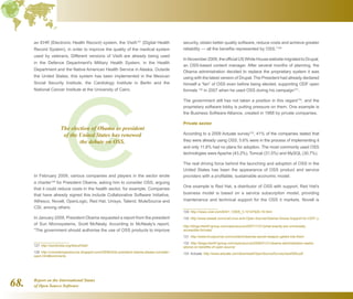 Report on the International Status
of Open Source Software68.
an EHR (Electronic Health Record) system, the VistA127
(Digital Health
Record System), in order to improve the quality of the medical system
used by veterans. Different versions of VistA are already being used
in the Defence Department's Military Health System, in the Health
Department and the Native American Health Service in Alaska. Outside
the United States, this system has been implemented in the Mexican
Social Security Institute, the Cardiology Institute in Berlin and the
National Cancer Institute at the University of Cairo.
In February 2009, various companies and players in the sector wrote
a charter128
for President Obama, asking him to consider OSS, arguing
that it could reduce costs in the health sector, for example. Companies
that have already signed this include Collaborative Software Initiative,
Alfresco, Novell, OpenLogic, Red Hat, Unisys, Talend, MuleSource and
CSI, among others.
In January 2009, President Obama requested a report from the president
of Sun Microsystems, Scott McNealy. According to McNealy's report,
“The government should authorise the use of OSS products to improve
127  http://worldvista.org/AboutVistA
128  http://consideropensource.blogspot.com/2009/02/to-president-obama-please-consider-
open.html#comments
security, obtain better quality software, reduce costs and achieve greater
reliability — all the benefits represented by OSS.”129
In November 2009, the official US White House website migrated to Drupal,
an OSS-based content manager. After several months of planning, the
Obama administration decided to replace the proprietary system it was
using with the latest version of Drupal. The President had already declared
himself a “fan” of OSS even before being elected, supporting ODF open
formats 130
in 2007 when he used OSS during his campaign131
.
The government still has not taken a position in this regard132
, and the
proprietary software lobby is putting pressure on them. One example is
the Business Software Alliance, created in 1988 by private companies.
Private sector
According to a 2009 Actuate survey133
, 41% of the companies stated that
they were already using OSS, 5.6% were in the process of implementing it
and only 11.8% had no plans for adoption. The most commonly used OSS
technologies were Apache (43.2%), Tomcat (31.5%) and MySQL (30.7%).
The real driving force behind the launching and adoption of OSS in the
United States has been the appearance of OSS product and service
providers with a profitable, sustainable economic model.
One example is Red Hat, a distributor of OSS with support. Red Hat's
business model is based on a service subscription model, providing
maintenance and technical support for the OSS it markets. Novell is
129  http://news.cnet.com/8301-13505_3-10147920-16.html
130  http://www.eweek.com/c/a/Linux-and-Open-Source/Obama-Voices-Support-for-ODF/ y
http://blogs.the451group.com/opensource/2007/11/21/what-exactly-are-universally-
accessible-formats/
131  http://www.linuxjournal.com/content/obamas-secret-weapon-geeks-lots-them
132  http://blogs.the451group.com/opensource/2009/01/21/obama-administration-seeks-
advice-on-benefits-of-open-source/
133  Actuate: http://www.actuate.com/download/OpenSourceSurvey/oss2009.pdf
The election of Obama as president
of the United States has renewed
the debate on OSS.
 