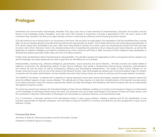 Report on the International Status
of Open Source Software 7.
Prologue
Information and communication technologies, hereafter ICTs, play a key role as a basic element of competitiveness, promoters of innovation and key
factors in the knowledge society. Nowadays, more than half of the increase in productivity in Europe is generated by ICTs, not only in terms of the
investment they represent, but also as an agent directly involved in improving the efficiency of the remaining economic sectors.
ICTs will continue to be a driving force in our economies in the future. We are still at an early stage in the exploitation of all the possibilities they currently
offer, but we can already glimpse some elements that will become opportunities for growth. One of these elements is the extraordinary generalization of
ICTs, which makes them accessible to any user, rather than being limited to experts. As a result, users can simultaneously benefit from them and play
an active role in them. Moreover, there is the already-existing trend of exploiting the potential of cloud computing and social networks, as well as the
application of collective intelligence provided by crowdsourcing, a term coined by Jeff Howe in 2006, according to which collective mass participation in
development projects generates better ideas and more innovative products.
Finally, these developments will be characterised by interoperability. This will allow systems and applications to form a transparent service network over
which knowledge can easily spread and be used in ways that are still difficult for us to foresee.
Interoperability, crowdsourcing, collective intelligence, generalisation, cloud computing and social networks... All these concepts are closely related to
collective construction, the distinguishing feature of Open Source Software, that results in development sharing among companies, administrations
and citizens all over the world, as well as transparency, efficiency and technological independence. The impact of Open Source Software on our
society continues to grow, and it is one of the values of the Network Society. Open technologies are already part of the technological reality for citizens,
companies and the public administration, as their benefits have led to them being chosen as a result of conscious and thorough selection processes.
The CENATIC Foundation, in keeping with its objective of raising awareness about open source technologies, regularly releases research reports that
study the different aspects of open source software. The ultimate aim of these reports is to boost the competitiveness of the Spanish business sector
by providing information about the business opportunities offered by these technologies and identifying international projects that can be implemented
and applied to Spanish society.
The report we present here analyses the International Status of Open Source Software, enabling us to put the current situation in Spain in context based
on the knowledge of technology trends around the world, the promotion and use of open technologies in the Spanish Private and Public sectors, and
the contribution of Spanish Communities of Developers and Universities to important initiatives on an international scale.
It is, in conclusion, a thorough overview of the international context of open source software, creating a starting point for the identification of new
business opportunities for Spanish companies, and new fields of study for CENATIC to continue promoting the use and development of open source
software in Spain.
Francisco Ros Perán
Secretary of State for Telecommunications and the Information Society
President of CENATIC Board of Trustees
 