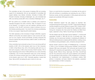 Report on the International Status
of Open Source Software70.
The universities are also in the process of adopting OSS and providing
support for its development. We can see examples of universities that
support desktop Linux (Boston University, University of Indiana, MIT,
Princeton University, University of Washington, etc.) and universities that
offer Linux training courses (MIT, UCLA, University of Washington, etc.)135
.
MIT has carried out a complete study on whether Linux should be
extended throughout the entire university. Titled “IS Support of Linux
at the Desktop, it is based on user and institution interviews and its
conclusion is that “the MIT community is ready to embrace Linux as a
third desktop operating system.”As a result, the university is accelerating
its free Linux support, beginning with student laptops.
The OSS Laboratory at the University of Oregon (OSUOSL) supports
different communities and projects based on open sources and code,
such as Linux, Apache, Gnome and Mozilla, providing companies the
resource capacity they were previously unable to obtain, as well as fast,
secure services.
A few universities have conducted surveys of Linux use among staff and
students. At MIT, 22% of the students used Linux on their computers
in 2000; at New Mexico Tech, 20% of the teaching staff used Linux on
their work computers in 2002; at the University of North Carolina, 15% of
those responding to the survey in 2002 preferred Linux; at the University
of Maryland, 13% of survey respondents used Linux; at the University
of Texas, 8% of those surveyed used Linux in 2000; and at Harvard, 4%
of the students used Linux in 2001. Generally speaking, it seems that
Duke, Yale and MIT are leading the pack in terms of Linux use.
135  The case for Linux in Universities http://www.kegel.com/linux/edu/case.html
There is no doubt that the incorporation of universities into the world of
OSS will contribute to consolidating and extending the use of OSS in
American society, and their participation in OSS projects will enrich the
projects and accelerate OSS-based innovation.
Communities
Private institutional support has also played an important role,
complementinggovernmentsupport.TheOSA136
(OpenSolutionAlliance)
recently emerged as a private initiative to support OSS. Created in 2007,
its mission is to expand the OSS market through collaborative actions.
Among the companies who have joined this initiative are Black Duck,
Ingres, Jaspersoft, Unisys, Talend, SourceForge and OpenBravo.
The first initiative was the OSI (Open Source Initiative)137
, a not-for-profit
organisation founded in 1998 with the aim of promoting open code.
Currently, one of its best-known activities is maintaining the definition of
OSS and certifying licenses complying with this definition, creating a nexus
of confidence among developers, users, companies and governments.
Special mention should be made of FOSSBazaar.org, a community
in which a Linux Foundation working group facilitates communication
between OSS users and experts. This community was founded by the
following ICT companies and organisations: Linux Foundation, Coverity,
Google, Novell, Olliance Group, OpenLogic, DLA Piper, SourceForge
and HP. The community is led by HP, and its objective is the existence
of a site dedicated to best practices in OSS management in companies,
the development and implementation of processes creating OSS
policies in companies, and topics related to the selection, acquisition
and implementation of OSS in companies.
136  http://www.opensolutionsalliance.org/osa/history.html
137  http://www.opensource.org/
 