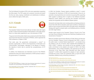 Report on the International Status
of Open Source Software 71.
The Free Software Foundation (FSF) is the main organisation supporting
the GNU project. The FSF's goals are to preserve, promote and protect
the free use, study, copying, modification and redistribution of software,
and to defend the rights of OSS users.
4.2.1. Canada
Public Sector
The Canadian Federal Government still has not taken sides with regard
to OSS. In spite of several examples of OSS adoption in the public sector,
there is no clear policy regarding its use or the promotion of OSS.
The government's first public initiative was carried out by the Public Works
and Government Services Commission (PWGSC), which organised the
OSS conference in Ottawa in 2002.
That same year, the government commissioned a study138
on
business opportunities in OSS for the Department of Information and
Communication Technologies, belonging to the Ministry of Industry,
the objective of which was to promote the competitiveness of ICT
suppliers.
In addition, the Infrastructure and Standards Council of the PWGSC
assessed the direct and indirect implications of OSS business models in
the government's IT investments.
138  “Open Source Software in Canada: Open Source Business Opportunities for Canada’s
Information and Communications Technology Sector: A Collaborative
Fact Finding Study,” by the e-Cology Corporation, September 2003, http://www.e-cology.ca/
canfloss/report/CANfloss_Report.pdf
In 2004, the Canadian Treasury Agency published a study139
in which
it recognised the importance of OSS and recommended a focus for its
promotion: ensuring that there are no barriers to acquiring OSS, supporting
OSS suppliers by allowing them to register at the Software Acquisition
Reference Centre (SARC) and ensuring that Canadian Government
workers are acquainted with the different software options.
Among the next steps taken were revising public purchasing practices to
ensure that OSS will be evaluated under equal conditions, developing a
guide on how to acquire and share OSS in the public sector, developing a
strategy with regard to property rights, and facilitating advice on licenses
and other legal matters.
Another report issued by the Canadian Treasury Council is the “Free
and Open Source Software Overview and Preliminary Guidelines for the
Government of Canada.”140
Both the Canadian Government's Ministry of Public Works and Services
and the Canadian Treasury Council recognised that OSS is used in
the public sector in several federal departments141
, an example being
the initiative in the city of Toronto, which migrated 450 workstations to
OSS in 2003142
. However, only recently do we see examples of clear
public commitment to the adoption and support of OSS in the Public
Administration. One of these examples is the approval by the City of
Vancouver of the “Open Data, Open Standards and Open Source”
proposal143
in 2009, which supported the adoption of open standards,
promoted the reuse of data and positioned OSS on equal terms with
proprietary software during contracting procedures144
.
139  http://www.tbs-sct.gc.ca/fap-paf/oss-ll/oss-ll-eng.asp
140  http://www.tbs-sct.gc.ca/fap-paf/oss-ll/foss-llo/foss-llotb-eng.asp
141  “Open Source Software in Canada: Open Source Business Opportunities for Canada’s
Information and Communications Technology Sector: A Collaborative
Fact Finding Study,” by the e-Cology Corporation, September 2003, http://www.e-cology.ca/
canfloss/report/CANfloss_Report.pdf
142  http://www.linuxtoday.com/infrastructure/2003072901826NWDTPB
143  http://vancouver.ca/ctyclerk/cclerk/20090519/documents/motionb2.pdf
144  http://www.itworldcanada.com/a/Daily-News/0c8fac07-b6bd-44ff-a37c-80f25ac5c44f.
html
 