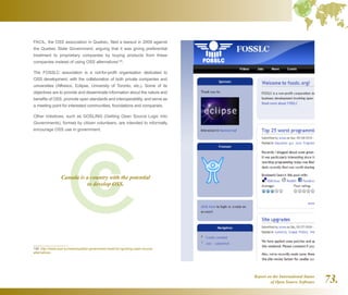 Report on the International Status
of Open Source Software 73.
FACIL, the OSS association in Quebec, filed a lawsuit in 2008 against
the Quebec State Government, arguing that it was giving preferential
treatment to proprietary companies by buying products from these
companies instead of using OSS alternatives149
.
The FOSSLC association is a not-for-profit organisation dedicated to
OSS development, with the collaboration of both private companies and
universities (Alfresco, Eclipse, University of Toronto, etc.). Some of its
objectives are to provide and disseminate information about the nature and
benefits of OSS, promote open standards and interoperability, and serve as
a meeting point for interested communities, foundations and companies.
Other initiatives, such as GOSLING (Getting Open Source Logic Into
Governments), formed by citizen volunteers, are intended to informally
encourage OSS use in government.
149  http://www.osor.eu/news/quebec-government-sued-for-ignoring-open-source-
alternatives
Canada is a country with the potential
to develop OSS.
 