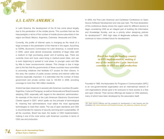 Report on the International Status
of Open Source Software74.
4.3. LATIN AMERICA
In Latin America, the development of the IS has come about largely
due to the penetration of the mobile phone. The countries that are the
heavyweights in terms of the number of mobile phone subscribers in the
region are Brazil, Mexico, Argentina, Colombia, Venezuela and Chile.
Currently, the profile of Internet users is changing as the result of a
large increase in the penetration of the Internet in the region. According
to CEPAL (Economic Commission for Latin America), in overall terms
in 2000, users were almost exclusively residents of large cities with
a medium to high purchasing power and of working age. There are
currently more and more users living in medium-sized cities, and use
is even beginning to spread to rural areas, to younger users and little
by little to lower socioeconomic classes. This change is due in large
part to the fact that the governments of these countries have committed
to promoting initiatives that facilitate ICT access for their citizens. In
this area, the creation of public access centres and Internet cafés has
become especially important. It is estimated that the number of these
government and private centres rose to 144,954 in 2006, providing
coverage to more than 360 million residents.
Atrend has been observed in several LatinAmerican countries (Ecuador,
Argentina, Cuba and Paraguay, as well as Venezuela and Brazil) towards
adopting OSS, especially with regard to the electronic administration.
An example of this trend is the Latin American Electronic Government
Charter signed in 2007, which spells out the principle of technological
fit, meaning that administrations must select the most appropriate
technologies to meet their needs. The use of open standards and OSS
is recommended for reasons of security and long-term sustainability. Of
all the countries, Brazil has been the leader in OSS implementation,
making it one of the most active Latin American countries in terms of
OSS use and production.
In 2003, the First Latin American and Caribbean Conference on Open
Source Software Development and Use was held. The final declaration
of this conference clearly shows the urgent need for different sectors to
begin considering OSS as an integral part of building the Information
and Knowledge Society, and as a priority when designing policies
for development150
. With high rates of illegitimate software use, OSS
continues to have a limited future for development.
Founded in 1990, the Association for Progress in Communication (APC)
is an non-governmental organisation and an international network of
civil organisations whose goal is for everyone to have access to a free
and open Internet. Their service offerings are based on OSS solutions,
many of which have been developed by the association itself.
150  Open source software and the prospects for development in Latin America and the
Caribbean http://www.mentores.net/Portals/2/mentores_net_sabemos_software_libre.pdf
Brazil has been the leading country
in OSS implementation, making it
one of the most active Latin American
countries in OSS use and production.
 