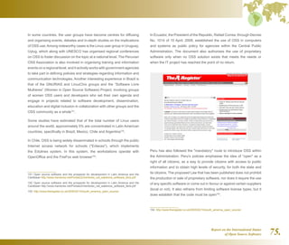 Report on the International Status
of Open Source Software 75.
In some countries, the user groups have become centres for diffusing
and organising events, debates and in-depth studies on the implications
of OSS use.Among noteworthy cases is the Linux user group in Uruguay,
Uylug, which along with UNESCO has organised regional conferences
on OSS to foster discussion on the topic at a national level. The Peruvian
OSS Association is also involved in organising training and information
events on a regional level, and it actively works with government agencies
to take part in defining policies and strategies regarding information and
communication technologies. Another interesting experience in Brazil is
that of the GNURIAS and LinuxChix groups and the “Software Livre
Mulheres” (Women in Open Source Software) Project, involving groups
of women OSS users and developers who set their own agenda and
engage in projects related to software development, dissemination,
education and digital inclusion in collaboration with other groups and the
OSS community as a whole151
.
Some studies have estimated that of the total number of Linux users
around the world, approximately 5% are concentrated in Latin American
countries, specifically in Brazil, Mexico, Chile and Argentina152
.
In Chile, OSS is being widely disseminated in schools through the public
Internet access network for schools (Enlaces), which implements
the Edulinex system. In this system, the workstations operate with
OpenOffice and the FireFox web browser153
.
151  Open source software and the prospects for development in Latin America and the
Caribbean http://www.mentores.net/Portals/2/mentores_net_sabemos_software_libre.pdf
152  Open source software and the prospects for development in Latin America and the
Caribbean http://www.mentores.net/Portals/2/mentores_net_sabemos_software_libre.pdf
153  http://www.theregister.co.uk/2005/02/10/south_america_open_source/
In Ecuador, the President of the Republic, Rafael Correa, through Decree
No. 1014 of 10 April, 2008, established the use of OSS in computers
and systems as public policy for agencies within the Central Public
Administration. The document also authorises the use of proprietary
software only when no OSS solution exists that meets the needs or
when the IT project has reached the point of no return.
Peru has also followed the mandatory route to introduce OSS within
the Administration. Peru's policies emphasise the idea of open as a
right of all citizens, as a way to provide citizens with access to public
information and to obtain high levels of security, for both the state and
its citizens. The proposed Law that has been published does not prohibit
the production or sale of proprietary software, nor does it require the use
of any specific software or come out in favour or against certain suppliers
(local or not). It also refrains from limiting software license types, but it
does establish that the code must be open154
.
154  http://www.theregister.co.uk/2005/02/10/south_america_open_source/
 
