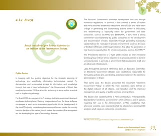 Report on the International Status
of Open Source Software 77.
4.3.1. Brazil
Public Sector
In keeping with the guiding objective for the strategic planning of
technology, and specifically information technologies, namely “to
democratise and universalise access to information and knowledge
through the use of new technologies,” the Government of Brazil has
used and promoted OSS as a tool for achieving its aims and as a central
part of its planning strategy.
ForBrazil,OSSisakeypartofitsITstrategy,bothatagovernmentleveland
a software industry level. Gaining independence from the large software
companies is seen as an enormous opportunity for the development of
the local IT industry, considering the enormous human capital the country
has and the size of its market, which makes the creation of an ecosystem
apt for developing this type of technology feasible.
The Brazilian Government promotes development and use through
numerous regulations. In addition, it has created a series of bodies
that have assumed leadership roles in the area of OSS and have taken
charge of generating and coordinating actions aimed at discussing
and disseminating it, especially within the government and state
companies, such as SERPRO and EMBRAPA. In turn, there is strong
commitment and leadership by public companies in the development
and dissemination of OSS, especially through generating successful
cases that can be replicated in private environments (such as the case
of the Bank of Brazil) and through initiatives that allow the generation of
new business opportunities for private companies, such as the INPE159
.
The Presidential Decree of 3 April 2000 created an inter-ministerial
working group in Brazil whose objective is to propose policies to achieve
universal access to services, a government that is accessible to all, and
an advanced infrastructure.
Later, through the Decree of 18 October 2000, an Executive Committee
on Electronic Government (ECEG) was established, responsible for
formulating policies and coordinating actions to implement the electronic
administration in Brazil.
That same year, the ECEG presented the document “Electronic
Government Policy,” in which the main objectives were defined as
the digital inclusion of all citizens, cost reduction and the improved
management and quality of public services, among others.
The ECEG also established the e-PING architecture, “Interoperability
Standards for Electronic Government,” which defines a set of policies
regarding ICT use in the Administration. e-PING establishes that,
whenever possible, open standards shall be adopted and existing OSS
solutions shall be given preferential consideration.
159  http://www.serpro.gov.br/noticias-antigas/noticias-2004/20040511_08
Brazil considers Open Source Software as
an emblem of the Information Society.
 