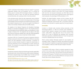 Report on the International Status
of Open Source Software 79.
In 2007, the Brazilian Public Software Portal was created164
to generate
collaboration between users and developers, and it is currently the
leading space for sharing OSS technological solutions. In addition to
increasing the number of users, this portal has generated significant
commercial activity, with a growing number of service providers.
In the educational sector, Brazil has also implemented various initiatives
to promote and use OSS. The Centre for the Dissemination of Technology
andKnowledge(CDTK)promotestheuseofOSSthroughtrainingcourses.
This initiative is backed by the ITI, and has the support of the Ministry of
Culture, the University of Brasilia (UnB) and the IBM company.
The objective of the National Programme for Educational Technology
(ProInfo) is to promote the pedagogical use of IT. The computers that form
part of the programme have a distribution called Linux Educational 3.0, which
is based on Kubuntu 8.04. The programme has now taken its first steps
and at the end of last year it already had no less than 29,000 laboratories
installed, which enables it to serve no less than 36 million students.
Launched in 2003, the “Computers for Everyone” programme intends to
facilitate access by the citizens to a quality PC with a GNU/Linux operating
system and OSS applications. Another programme, “Computers for
Inclusion” provides recycled computers to support the dissemination of
community telecentres and the computerisation of public schools and
libraries. The computers are equipped with office packages and a GNU/
Linux operating system.
Private sector
Development companies in Brazil are funded through domestic capital (98%)
and are small in size, in terms of both turnover and the number of employees:
79% have an annual turnover of up to €200m (only 11% have an annual
turnover of over €1m) and 70% have a maximum of 9 employees165
.
164  http://www.softwarepublico.gov.br/O_que_e_o_SPB
165  Impact of Free and Open Source Software on the Software Industry in Brazil http://
observatorio.cenatic.es/index.php?option=com_rubberdocview=docid=11format=raw
According to a study166
published in 2008 by the Institute Without Borders,
the current situation in Brazil is one in which 73% of large companies
(with more than one thousand employees) use OSS. Most use it for
both web servers and critical mission application servers. With regard to
small companies, the percentage of OSS penetration is 31%.
Petrobrás, the largest Brazilian company and the company with the
greatest productivity worldwide in deep water petroleum exploration,
replaced its €8,000,000 supercomputer with a Linux-based cluster that
processes more information at a greater speed than the supercomputer.
Universities
Univates is a Brazilian state university working exclusively on free
technological platforms. In 1999, the university centre UNIVATES, in
southern Brazil, decided to develop its own academic administration
system, called SAGU, using OSS tools. Due to the success of the
product, the IT team at UNIVATES has developed other successful
OSS-based applications. UNIVATES offered the IT team the opportunity
to become a separate entity from the university.
SOLIS currently develops OSS-based solutions for local industries and
universities in Brazil. It charges for its services, and provides all its products
underaGPLlicense.Itsobjectiveistosupportlocalcompaniesandmakethem
more competitive, as well as to create new jobs for people in the sector.
Communities
The significant OSS activity in Brazil is naturally supported by heavy
activity in the country's OSS communities. Debian and Ubuntu are the
two most active communities, with local teams focusing their efforts on
translation into Portuguese. The GNU/Linux community also has several
user groups in Brazil, such as the Brazil GNU/Linux user group and the
Paraná Open Source Software Movement.
166  http://ciberprensa.com/brasil-adopta-el-software-open-source/
 