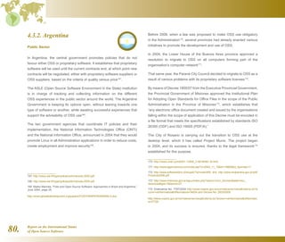 Report on the International Status
of Open Source Software80.
4.3.2. Argentina
Public Sector
In Argentina, the central government promotes policies that do not
favour either OSS or proprietary software. It establishes that proprietary
software will be used until the current contracts end, at which point new
contracts will be negotiated, either with proprietary software suppliers or
OSS suppliers, based on the criteria of quality versus price167
.
The ASLE (Open Source Software Environment in the State) institution
is in charge of tracking and collecting information on the different
OSS experiences in the public sector around the world. The Argentine
Government is keeping its options open, without leaning towards one
type of software or another, while awaiting successful experiences that
support the advisability of OSS use168
.
The two government agencies that coordinate IT policies and their
implementation, the National Information Technologies Office (ONTI)
and the National Information Office, announced in 2004 that they would
promote Linux in all Administration applications in order to reduce costs,
create employment and improve security169
.
167  http://www.uta.fi/hyper/julkaisut/b/mannila-2005.pdf
168  http://www.uta.fi/hyper/julkaisut/b/mannila-2005.pdf
169  Marko Mannila, “Free and Open Source Software: Approaches in Brazil and Argentina,”
June 2004, page 25.
http://www.globaledevelopment.org/papers/FOSSTAMPEREMANNILA.doc
Before 2008, when a law was proposed to make OSS use obligatory
in the Administration170
, several provinces had already enacted various
initiatives to promote the development and use of OSS.
In 2004, the Lower House of the Buenos Aires province approved a
resolution to migrate to OSS on all computers forming part of the
organisation's computer network171
.
That same year, the Paraná City Council decided to migrate to OSS as a
result of various problems with its proprietary software licenses172
.
By means of Decree 1800/07 from the Executive Provincial Government,
the Provincial Government of Misiones approved the Institutional Plan
for Adopting Open Standards for Office Files in the scope of the Public
Administration in the Province of Misiones173
, which establishes that
“any electronic office document created and issued by the organisations
falling within the scope of application of this Decree must be encoded in
a file format that meets the specifications established by standards ISO
26300 (ODF) and ISO 19005 (PDF/A).”
The City of Rosario is carrying out the transition to OSS use at the
desktop level, which it has called Project Munix. The project began
in 2004, and its success is ensured, thanks to the legal framework174
established for this purpose.
170  http://news.cnet.com/8301-13505_3-9918082-16.html
171  http://www.agencianova.com/nota.asp?n=2004_11_10id=18665id_tiponota=11
172  http://www.softwarelibre.cl/drupal//?q=node/485 and http://www.hcdparana.gov.ar/pdf/
Proyecto2006.pdf
173  http://www.misiones.gov.ar/egov/index.php?option=com_docmantask=doc_
downloadgid=7Itemid=27
174  Ordenance No. 7787/2004 http://www.rosario.gov.ar/normativa/ver/visualExterna.do?a
ccion=verNormativaidNormativa=34024 and Decree No. 2833/2005
http://www.rosario.gov.ar/normativa/ver/visualExterna.do?accion=verNormativaidNormativ
a=37700
 