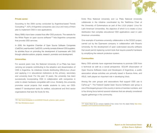 Report on the International Status
of Open Source Software 81.
Private sector
According to the 2004 survey conducted by Argentina-based Trends
Consulting175
, 42% of Argentine companies use Linux and many of them
plan to implement OSS in new applications.
Many SMEs have been created that offer OSS products. The website for
the White Paper on open source software176
lists Argentine companies
that provide OSS services.
In 2008, the Argentine Chamber of Open Source Software Companies
(CadESoL)wasfounded.CadESOLcurrentlyconsistsofelevenOSSsuppliers.
Its activities focus on promoting the development of businesses with OSS
through collective actions: projects, research, promotion and development.
Universities
For several years now, the National University of La Plata has been
carrying out projects contributing to the adoption and dissemination of
OSS in Argentina. Its initiatives include distributing GNU/Linux Lihuen
and applying it in educational institutions at the primary, secondary
and university level. For the past 10 years, the university has been
successively incorporating OSS in collaboration with companies in
order to obtain hardware compatible with Linux. Similarly, the university
promotes social projects that enable students to carry out OSS-
related IT development tasks for welfare, educational and third sector
organisations that lack the funds for this.
175  http://www.theregister.co.uk/2005/02/10/south_america_open_source/
176  http://libroblanco.org.ar/
Entre Ríos National University and La Plata National University
collaborate in the initiative coordinated by the Telefónica Chair at
the University of Extremadura as part of the LULA project: Linux for
Latin American Universities, the objective of which is to create a Linux
distribution that compiles educational OSS applications used in Latin
American universities.
One example of business-university collaboration is the DOGO project,
carried out by the Openware company in collaboration with Rosario
University, for the development of open code-based security software
that would permit replacing current tools that require powerful hardware
by simplifying the network protection system.
Communities
Many OSS activists have organised themselves to promote OSS from
a technical as well as a social perspective. SOLAR (Association of
Open Source Software Users and Developers of Argentina), a public
association whose activities are primarily based in Buenos Aires, and
ASLE, both played an important role in developing Ututo.
Among the user groups and associations that support OSS use is
CaFeLug177
. The Federal Capital Open Source Software user group is
one of the largest groups in the country in terms of member numbers, and
is the driving force behind several initiatives that are already considered
regular gatherings in the community.
177  Voces libres de los campos digitales [Free voices from the digital fields] http://www.
sulabatsu.com/voces/Documentos/voces.pdf
 