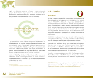 Report on the International Status
of Open Source Software82.
LugRo is the GNU/Linux user group in Rosario. It is another historical
group in the local community. It operates in coordination with the
Association of New Technologies (ANT), which was established as an
NGO to manage OSS-related activities in the city of Rosario.
LugLi178
is the Open Source Software user group in Litoral. Most of its
members are from the provinces of Santa Fe and Entre Ríos, and they
communicate by means of a mailing list to question and comment on
matters related to the field of GNU/Linux. They have made substantial
contributions to the LuCAS project in terms of free documentation in
Spanish. Several members of this group also take part in projects like
Gleducar or organisations such as the Free Way Foundation.
In turn, the USLA, Argentine Users of Open Source Software, serves as
a platform to provide support to groups across the country that need it.
USLA is the successor to LugAr, one of the first user groups established
in Argentina in the 1990s.
178  http://www.lugli.org.ar/mediawiki/index.php/Portada
4.3.3. Mexico
Public Sector
In order to speed up development in the IT sector, the Secretary of the
Economy presented the Programme for the Development of the Software
Industry (PROSOFT) in 2002, with a 10-year plan (2003-2013)179
. Its
most important objective is to create the elements necessary to foster a
robust software industry in Mexico by means of regulation and providing
funds. Since its creation, it has maintained a continuous and equitable
dialogue with all those involved in the Mexican software industry,
including AMESOL (the Mexican Open Source Software Business
Association), a public NGO representing the business community in the
OSS industry.
AMESOL is an active promoter of open standards and free competition
amongallplayers.Nowadays,itcoverstheentireMexicansoftwareindustry
and has established clear, long-term growth-orientated objectives.
Significant OSS penetration can be found in the Public Administration,
both at a state and local level. The Government of Mexico City has
developed its own GNU/Linux distribution. This project, carried out
by the Subdirectorate of Information Systems for the Tlalpan District,
concerns a customised distribution for the government.180
According to a recent study published in 2009, “The Perception of Open
Source Software Use in the Public Sector in Mexico,” which included
a survey of nearly 350 civil servants, 74% stated that they were aware
179  In 2013, annual software production is expected to reach $5 billion USD ($15 billion
USD in annual sales, when adding in IT-related services) and it is recognised as the leading
Latin American country in terms of software development and digital contents in Spanish.
180  http://www.somoslibres.org/modules.php?name=Newsfile=articlesid=1217
Ututo, distributed by Linux Argentina,
plays an important and symbolic role in
Latin America.
 