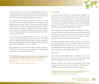 Report on the International Status
of Open Source Software 83.
of OSS and 66% used it181
. Among the difficulties that they faced when
implementingOSS,thoseinterviewedmentionedsomerelatedtothelackof
knowledge or experience, poorly documented OSS tools and applications
and difficulties related to integration with proprietary software.
The Presidency of the Republic Internet System (SIP) is the entity
in charge of disseminating all topics related to the Presidency of the
Republic through electronic means, and it uses technology solutions
based on OSS182
. The SIP is a strong promoter of OSS at all levels of
government. It was precisely an initiative by SIP that was responsible
for the creation of the portal softwarelibre.gob.mx, which has been
dedicated to providing information and guidance on OSS-related topics
in government since 2005.
The two largest state companies in Mexico are linked to the energy
industry, and both state companies use OSS extensively. The PEMEX
subsidiary dedicated to exploration uses large Linux-based clusters for
seismic analysis. Meanwhile, the Federal Electricity Commission (CFE)
uses OSS on a daily basis in many of its activities.
Other institutions, such as the National Defence Ministry, the Senate,
the Ministry of the Environment and Natural Resources (Semarnat) and
the CFE already use different OSS programs183
.
181  Percepción del uso Software Libre en el Sector Público de México. [Perception of Open
Source Software Use in the Mexican Public Sector.] http://www.politicadigital.com.mx/pics/
pages/analisismodelos_base/Estudio_Software_Libre_en_el_Sector_Publico.pdf
182  http://www.software.net.mx/desarrolladores/minegocio/noticias/codigoabierto/
softwarelibre.htm
183  http://softwarelibre.fox.presidencia.gob.mx/?q=node/384
Private sector
According to Gilberto Romero184
, a business systems analyst for the
Select company, Linux has primarily been used as a platform for Intel
X86 servers and server applications. In the area of Internet portal
servers, the average adoption rate is between 12 and 15% per year. OSS
is penetrating in companies with between 250 and 1,000 employees,
who want to reduce their platform adoption costs and need servers or
systems that provide greater stability for their equipment.
The consultancy firm IDC reports that 60% of the companies in Mexico
and Latin America are in the stage of evaluating, implementing or adding
to the Linux operating system for servers, which represents 40% in terms
of workstations. In 2006, Linux use grew by 7.6% in Mexico, making it
the second largest Latin American market after Brazil.
According to information published by Select, in Mexico, 72% of servers
that are operating with Linux use versions downloaded from the Internet
by company staff, without contacting any other company to carry out
the implementation. Select indicates that in 2009, at least 39% of all
Mexican companies, including SMEs, will use OSS.
Universities
One example of OSS implementation in universities is that of the
Polytechnic University of Pachuca: 95% of the servers operate using
the CentOS operating system, and the other 5% use Debian185
.
Mexican universities also contribute to disseminating OSS through
programming courses, such as those offered by the University of
Cuautitlán Izcalli and the Autonomous University of Chiapas.
184  http://www.amesol.org.mx/index.php?option=com_contentview=articleid=165:mitos-
y-verdades-del-software-librecatid=77:noticias-de-la-industriaItemid=100
185  http://softwarelibre.fox.presidencia.gob.mx/?q=node/388
 