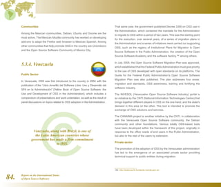 Report on the International Status
of Open Source Software84.
Communities
Among the Mexican communities, Debian, Ubuntu and Gnome are the
most active. The Mexican Mozilla community has worked on developing
add-ons to adapt the Firefox web browser to Mexican Spanish. Among
other communities that help promote OSS in the country are Unixméxico
and the Open Source Software Community of Mexico City.
5.3.4. Venezuela
Public Sector
In Venezuela, OSS was first introduced to the country in 2004 with the
publication of the “Libro Amarillo del Software Libre: Uso y Desarrollo del
SFA en la Administración [Yellow Book of Open Source Software: the
Use and Development of OSS in the Administration], which includes a
compendium of presentations and work undertaken, as well as the result of
panel discussions on topics related to OSS adoption in the Administration.
That same year, the government published Decree 3390 on OSS use in
the Administration, which contained the mandate for the Administration
to migrate to OSS within a period of two years. This was the starting point
for the execution, over several years, of a series of migration plans in
the Administration and a series of initiatives were carried out supporting
OSS, such as the registry of Institutional Plans for Migration to Open
Source Software in the Public Administration, the creation of the Open
Source Software Academy and the software factory,186
among others.
In July 2005, the Open Source Software Migration Plan was approved,
which established that the Federal PublicAdministration must give priority
to the use of OSS developed with open standards on its platforms. The
Guide for the Federal Public Administration's Open Source Software
Migration Plan was also published. The plan addresses four areas:
migration and standards, OSS awareness, training and fortifying the
software industry.
The INVESOL (Venezuelan Open Source Software Industry) portal is
an initiative by the CNTI (National Information Technologies Centre) that
brings together different players in OSS on the one hand, and the state's
demand in this area on the other. This tool is intended to promote the
exchange of OSS solutions and services.
The CANAIMA project is another initiative by the CNTI, in collaboration
with the Venezuela Open Source Software community, the Debian
community and other foundations. Various totally OSS-based tools
have been developed within the framework of this project, originally in
response to the office needs of end users in the Public Administration,
but also to the rest of the users by extension.
Private sector
The promotion of the adoption of OSS by the Venezuelan administration
has led to the emergence of an associated private sector providing
technical support to public entities during migration.
186  http://sistemas.fsl.fundacite-merida.gob.ve/
Venezuela, along with Brazil, is one of
the Latin American countries whose
government has made a firm commitment
to OSS.
 