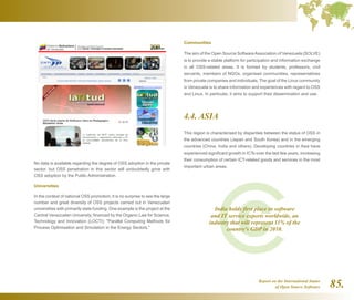Report on the International Status
of Open Source Software 85.
No data is available regarding the degree of OSS adoption in the private
sector, but OSS penetration in this sector will undoubtedly grow with
OSS adoption by the Public Administration.
Universities
In the context of national OSS promotion, it is no surprise to see the large
number and great diversity of OSS projects carried out in Venezuelan
universities with primarily state funding. One example is the project at the
Central Venezuelan University, financed by the Organic Law for Science,
Technology and Innovation (LOCTI): Parallel Computing Methods for
Process Optimisation and Simulation in the Energy Sectors.
Communities
The aim of the Open Source SoftwareAssociation of Venezuela (SOLVE)
is to provide a stable platform for participation and information exchange
in all OSS-related areas. It is formed by students, professors, civil
servants, members of NGOs, organised communities, representatives
from private companies and individuals. The goal of the Linux community
in Venezuela is to share information and experiences with regard to OSS
and Linux. In particular, it aims to support their dissemination and use.
4.4. ASIA
This region is characterised by disparities between the status of OSS in
the advanced countries (Japan and South Korea) and in the emerging
countries (China, India and others). Developing countries in Asia have
experienced significant growth in ICTs over the last few years, increasing
their consumption of certain ICT-related goods and services in the most
important urban areas.
India holds first place in software
and IT service exports worldwide, an
industry that will represent 11% of the
country's GDP in 2010.
 
