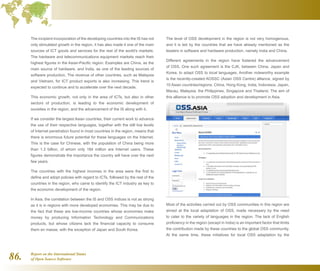 Report on the International Status
of Open Source Software86.
The incipient incorporation of the developing countries into the IS has not
only stimulated growth in the region, it has also made it one of the main
sources of ICT goods and services for the rest of the world's markets.
The hardware and telecommunications equipment markets reach their
highest figures in the Asian-Pacific region. Examples are China, as the
main source of hardware, and India, as one of the leading sources of
software production. The revenue of other countries, such as Malaysia
and Vietnam, for ICT product exports is also increasing. This trend is
expected to continue and to accelerate over the next decade.
This economic growth, not only in the area of ICTs, but also in other
sectors of production, is leading to the economic development of
societies in the region, and the advancement of the IS along with it.
If we consider the largest Asian countries, their current work to advance
the use of their respective languages, together with the still low levels
of Internet penetration found in most countries in the region, means that
there is enormous future potential for these languages on the Internet.
This is the case for Chinese, with the population of China being more
than 1.3 billion, of whom only 184 million are Internet users. These
figures demonstrate the importance the country will have over the next
few years.
The countries with the highest incomes in the area were the first to
define and adopt policies with regard to ICTs, followed by the rest of the
countries in the region, who came to identify the ICT industry as key to
the economic development of the region.
In Asia, the correlation between the IS and OSS indices is not as strong
as it is in regions with more developed economies. This may be due to
the fact that these are low-income countries whose economies make
money by producing Information Technology and Communications
products, but whose citizens lack the financial capacity to consume
them en masse, with the exception of Japan and South Korea.
The level of OSS development in the region is not very homogenous,
and it is led by the countries that we have already mentioned as the
leaders in software and hardware production, namely India and China.
Different agreements in the region have fostered the advancement
of OSS. One such agreement is the CJK, between China, Japan and
Korea, to adapt OSS to local languages. Another noteworthy example
is the recently-created AOSSC (Asian OSS Centre) alliance, signed by
10 Asian countries/regions: China, Hong Kong, India, Indonesia, Japan,
Macau, Malaysia, the Philippines, Singapore and Thailand. The aim of
this alliance is to promote OSS adoption and development in Asia.
Most of the activities carried out by OSS communities in this region are
aimed at the local adaptation of OSS, made necessary by the need
to cater to the variety of languages in the region. The lack of English
proficiency in the region (except in India) is an important factor that limits
the contribution made by these countries to the global OSS community.
At the same time, these initiatives for local OSS adaptation by the
 