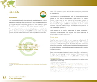 Report on the International Status
of Open Source Software88.
4.4.1. India
Public Sector
The government promotes OSS use through different initiatives, such as
the National Resource Centre for OSS (NRCFoss), whose activities focus
on training, repository creation and maintenance, local adaptation, policy
formulation and the promotion of OSS-related business initiatives187
.
The Linux India Initiative was launched by the government with the
primary objectives being to develop OSS resource centres and pilot
projects, support OSS local adaptation and carry out research studies.
187  See http://www.nrcfoss.org.in/index.php?option=com_contenttask=viewid=41Item
id=86
There is no unanimous opinion about the effort made by the government
to promote OSS.
One opinion188
is that the government does not provide enough official
support to OSS use and development in the country. The reason
for this is that it does not want to enter into conflict with interests in
the technology sector: the relatively neutral policies of the Indian
Government with regard to OSS are motivated by the desire to keep
American companies in the country189
, since the technology industry is
vital to the Indian economy190
.
Some opinions to the contrary believe that the Indian Government,
recognising the advantages OSS provides in a country like India, is
proactively promoting its development191
.
Private sector
India has been involved in OSS for many years, due to the inability of
Indian companies to invest in proprietary technologies. OSS was seen
as a way of avoiding licensing costs. The first to adopt OSS were Indian
technology companies, those providing software development services
to foreign companies, that had the internal technical resources to support
OSS environments.
Later, government agencies were the next to adopt OSS in workstations,
in order to avoid paying licensing charges. Various government
departments have adopted and are using OSS at both a national and
188  Madanmohan Rao states that the government's attitude toward OSS has been strongly
influenced by the Microsoft lobby.
189  Andrea DiMaio, analyst at Gartner.
190  The top 20 Indian IT service companies generated altogether $5.77 billion in exports
in 2004, according to CNET Networks Inc.http://news.cnet.com/India-Speaking-your-
language/2100-7344_3-5951942.html?tag=mncol;txt
191  According to François Bancilhon, the CEO of Mandriva, “The Indian Government has a
strong will to promote open source due to the potential to save costs and gain independence.
India has a (sic) strong software expertise and wants to have the ability to control its own
technology by being a partner, rather than a customer.”
Today, Bangalore Valley is as
competitive as the American Silicon
Valley in terms of providing a
technology development cluster.
 