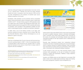 Report on the International Status
of Open Source Software 89.
state level, although the large-scale implementations have been carried
out at a national level.192
Recently, this trend has slowly extended
towards end users in companies, due to the maturity of OSS, and this
has been strengthened by the presence of important open source
software companies in the country.
Nonetheless, OSS penetration over the short-term will be concentrated
mainly in server environments, where it is forecast to reach a market share
of 20.8% in 2011193
. The lack of strong support for OSS applications leads
us to believe that it will not achieve high development growth rates, even
though the greater presence and support from OSS companies will increase
its penetration. Some examples of OSS applications available are those
used for meteorological forecasts, surveillance and petroleum exploration.
In reality, India is one of the leading countries in the region, with
enormous potential and where companies such as Oracle, IBM, Red
Hat, Microsoft, Mandriva, Infosys, InfoAxon Technologies Ltd., etc. are
fighting for a place in the sector.
Universities
India has a considerable base of human resources with technical know-
how and a growing interest in OSS194
. In fact, the educational system
in technical fields is built around the Unix concepts. Most IT courses
base their training on Linux, and as a result, there is a large number of
engineers with this knowledge195
.
192  MadanmohanRao,ResearchDirectorattheAsianMediaInformationandCommunication
Centre, in statements made to CNET Networks Inc. 14 November 2005.
193  Gartner report “Open Source in India, 2008.” www.gartner.com
194  IONS-UNDP International Open Source Network country profiles. http://www.iosn.net/
south-asia/countries/india/wiki/
195  Approach Document for The Linux India Initiative by The Government of India.
http://atulchitnis.net/writings/oss_govt.pdf
Intense activity in the private software sector in the country has generated
the need for qualified manpower, trained in information technologies.
Indian universities have trained these qualified human resources for
the country. Its universities and technology institutes have renowned
international prestige for their high academic level in mathematics and
scientific courses.
Recently, large international projects from multinational software
companies have been increasingly including open source technologies,
which is creating a demand for qualified employees. Indian universities
have responded by providing training and participating in OSS projects,
often in coordination with multinational software companies.
A clear example of this is the Sun India University Program, which
achieves active participation on the part of hundreds of university
students in projects like OpenSolaris, NetBeans, Project GlassFish,
OpenPortal and Apache.
Academic and RDI sectors are also beginning to use popular OSS
tools in areas such as digital signal processing, design and drawing,
SIG, library management, academic course management, etc.
 