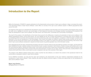 Introduction to the Report
Within the framework of CENATIC's regular publications for the dissemination and promotion of open source software in Spain, we present this report,
The International Status of Open Source Software, which offers an overview of the open source software situation in different geographical areas
around the world.
The objective of this report is to understand the role played by open source software in the Information and Communications Technologies sector around
the world, and to highlight its economic and social impact, on both advanced economies and emerging countries, by analysing the ecosystems that
foster the development of open source software: the Public sector, the Private sector, Universities and Communities of Developers.
The result of this analysis is the identification of the factors that account for the differences in maturity and penetration of open source software in the
different geographical regions. Among these factors, we must highlight the key role of Public Administrations in promoting open source software, both
by developing policies to promote and encourage its use and by becoming a key user of this software, as happens in those European countries most
advanced in the use and development of free technologies. Other factors that explain the different maturity levels among countries are the level of
education and the access their citizens have to the information society. In this regard, as a result of its high level of technical training, India shows a high
level of open source software development, despite the limited access the general population has to the information society.
Each geographical area has been characterized according to the level of maturity shown by the most relevant countries in the region, and this level has
been established through a detailed analysis of the elements of each country's ecosystem. North America, Western Europe and Australia stand out as
the most advanced regions, whereas the whole of Asia, Latin America and Africa show a lower level of development. Aside from these two groups, worth
mentioning is the special position held by several of the most advanced Asian countries such as Japan, Korea, China and India, as well as Brazil in Latin
America and South Africa in Africa, which stand out when compared to the rest of the countries in their region.
The analysis of the different initiatives taking place in these countries has also allowed us to observe the evolution of the operational model for the
communities of developers inherent in open source software.
At the CENATIC Foundation, we hope that this report will contribute to the dissemination of the main initiatives implemented worldwide for the
development of open source software. These initiatives will assist the different economic agents in finding new opportunities for the development of
open source software in Spain.
Miguel Jaque Barbero
Managing Director of CENATIC
 
