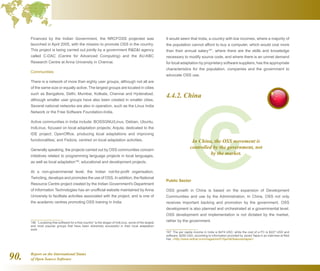 Report on the International Status
of Open Source Software90.
Financed by the Indian Government, the NRCFOSS projected was
launched in April 2005, with the mission to promote OSS in the country.
This project is being carried out jointly by a government RDI agency
called C-DAC (Centre for Advanced Computing) and the AU-KBC
Research Centre at Anna University in Chennai.
Communities
There is a network of more than eighty user groups, although not all are
of the same size or equally active. The largest groups are located in cities
such as Bangalore, Delhi, Mumbai, Kolkata, Chennai and Hyderabad,
although smaller user groups have also been created in smaller cities.
Several national networks are also in operation, such as the Linux India
Network or the Free Software Foundation-India.
Active communities in India include: BOSSGNU/Linux, Debian, Ubuntu,
IndLinux, focused on local adaptation projects; Anjuta, dedicated to the
IDE project; OpenOffice, producing local adaptations and improving
functionalities; and Fedora, centred on local adaptation activities.
Generally speaking, the projects carried out by OSS communities concern
initiatives related to programming language projects in local languages,
as well as local adaptation196
, educational and development projects.
At a non-governmental level, the Indian not-for-profit organisation,
Twincling, develops and promotes the use of OSS. In addition, the National
Resource Centre project created by the Indian Government's Department
of Information Technologies has an unofficial website maintained by Anna
University to facilitate activities associated with the project, and is one of
the academic centres promoting OSS training in India.
196  “Localizing free software for a free country” is the slogan of IndLinux, some of the largest
and most popular groups that have been extremely successful in their local adaptation
work.
It would seem that India, a country with low incomes, where a majority of
the population cannot afford to buy a computer, which would cost more
than their annual salary197
, where there are the skills and knowledge
necessary to modify source code, and where there is an unmet demand
for local adaptation by proprietary software suppliers, has the appropriate
characteristics for the population, companies and the government to
advocate OSS use.
4.4.2. China
Public Sector
OSS growth in China is based on the expansion of Development
Communities and use by the Administration. In China, OSS not only
receives important backing and promotion by the government, OSS
development is also planned and orchestrated at a governmental level.
OSS development and implementation is not dictated by the market,
rather by the government.
197  The per capita income in India is $474 USD, while the cost of a PC is $227 USD and
software, $250 USD, according to information provided by Javed Tapia in an interview at Red
Hat. http://www.redhat.com/magazine/015jan06/features/tapia/
In China, the OSS movement is
controlled by the government, not
by the market.
 