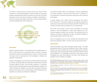 Report on the International Status
of Open Source Software92.
The desire to reduce costs and improve security may convince some
companies to use OSS technologies. However, support and complexity
problems associated with OSS environments due to the lack of Chinese
characters are the main factors inhibiting its adoption. Nonetheless, it
should be stressed that greater awareness concerning legal software
use would enable greater OSS development.
Universities
Another fundamental pillar in the development and implementation of
OSS in China has been its educational system. Chinese universities
have opted for OSS for cost-related reasons, but also in order to employ
the large number of graduates with vast knowledge in software and
application development.
In2005,TheZhengjiandLinuxCentre(ZJLC)formedanalliancewithnearly
70 Chinese universities called the Leadership of Open-Source University
Promotion Alliance (LUPA). LUPA founded Lupaworld, a community
where members exchange ideas and share OSS-related knowledge. The
LUPA Foundation has resulted in more than 300 universities and schools
offering core courses in open code technologies. 1500 professionals have
obtained Linux operator or administrator certification.
The LUPA Foundation offers nine certifications, including qualifications
for software engineers. During the last month alone, it published 11
Linux textbooks in response to government demands to learn advanced
technologies.
A similar initiative, also in 2005, was the Guangdong Linux Centre,
which along with 27 universities created the Guangdong Leadership of
Open-Source University Promotion Alliance (GDLUPA). GDLUPA is very
involved in training university students as Linux programmers.
One of the main projects in which various universities are currently
involved is the local adaptation of many OSS programs from non-
Chinese speaking countries, such as Sakai. The expected trend is for
Chinese universities to collaborate with other universities worldwide to
jointly develop specific OSS for their sector.
China is considered to be one of the countries that will determine the
growth and potential of OSS202
, not only in Asia, but around the world203
.
Communities
OSS communities in the country still seem rather young204
. The OSS
development model in China may be different to that in other countries.
However, their lack of visibility may be due to language barriers. Another
reason given is that communication within the Chinese OSS community
may be different205
. It is interesting to note that in user groups such as
the Beijing Linux User Group (BLUG), over 50% of the members are
foreigners and the website is in English.
202  100,000 programmers graduate every year, the domestic software market in 2005
was $5.8 billion (17% higher than in 2004), there are 160 million Internet users (8% of the
population) and a Java developer costs $10 USD/hour. Presentation by Apache's J. Aaron
Farr in 2007. http://cubiclemuses.com/files/open_source_in_china.pdf
203  Presentation by Apache's J. Aaron Farr in 2007 http://cubiclemuses.com/files/open_
source_in_china.pdf
204  “China’s open source communities are relatively small and don’t have much influence.
There is a lack of big projects, few players, and little money,” (Hu Ke, CCID Analyst).
Presentation by Apache's J. Aaron Farr in 2007. http://cubiclemuses.com/files/open_source_
in_china.pdf
205  IONS-UNDP International Open Source Network country profiles http://www.iosn.net/
south-asia/countries/china/wiki/
China is referred to as one of the
countries that will determine the
growth and potential of OSS, not only
in Asia, but around the world.
 