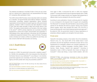 Report on the International Status
of Open Source Software 93.
The initiatives and alliances in the field of OSS in China are very varied,
both at a national and a regional level, and representatives from large
ICT companies often participate in them.
The COPU (China OSS Promotion Union) describes itself on its website
as a voluntary, non-governmental social alliance between companies,
communities, universities, research organisations, clients, industrial
organisations and promotional and support agencies, with governmental
guidance. Created in 2004, its structure was later adjusted to include
a Think Tank that meets annually to reflect and provide advice to the
COPU. The experts include directors and founders of the main entities
in the sector206
. COPU's primary objectives are to promote Linux/OSS
development in China and to foster communication and cooperation in
OSS between China, Japan and Korea. In this sense, the CJK constitutes
a collaborative agreement between China, Japan and Korea. This group
works to develop and market a unified Linux platform for all of Asia, and
also concerns itself with OSS education and training.
4.4.3. South Korea
Public Sector
As early as in 2002, the government announced a migration project207
for 120,000 of its workstations (23% of all computers) from Microsoft to
the Korean Hancom Linux distribution208
, Linux Deluxe, in its ministries,
government agencies and universities. At that time, many government
agency and bank portals were using only proprietary systems209
.
206  Linux, Apache, MySQL, Ubuntu, FSF, IBM, SourceForge, Intel, JBoss, Mozilla, Red Hat,
Novel, SUN, Oracle, etc.
207  http://www.theregister.co.uk/2002/01/14/korea_migrates_120k_civil_servants/
208  Hancom is a company belonging to the Haansoft Group.
209  http://news.zdnet.co.uk/software/0,1000000121,39116799,00.htm
Once again in 2004, it announced the start of 1,000 Linux migration
projects210
inlocalgovernmentsaspartofageneralmigrationplan.In2006,
it announced a plan to begin several Linux migration pilot programmes in
different cities to set an example for the rest of the country211
.
According to some publications, Korea's continuing plans for migration
to Linux correspond to the long-term lack of support and compatibility
from Microsoft. For example, Microsoft decided to stop providing update
patches for the Windows 98 antivirus program, leaving many Koreans
without updates. Sector data indicates that nearly 13% of all PCs in
Korea use Windows 98, most of which belong to government agencies212
.
By opting for OSS, the government intends to reduce dependence on
proprietary software suppliers and strengthen the local industry.
Private sector
Haansoft is the leading company in the market. One of its subsidiaries,
Hancom Linux, Inc., has around 80% of the market share in word
processors and has had significant commercial success with its Linux
developments for embedded software and computer applications. Its
software operates in different languages, including English, French,
German, Greek, Russian, Spanish and Japanese213
. According to
declarations made in 2005 by Haansoft, then known as Hangul and
Computer214
, Korea was facing a unique market situation, with Unix
210  Korean IT News, “Local Autonomous Governments To Adopt Linux Operating
System,” by Yun Dae-won, February 2004. http://english.etnews.co.kr/news/detail_top.
html?id=200402230006art_grad=9
211  http://www.egov.vic.gov.au/index.php?env=-inlink/detail:m1159-1-1-8-s-0:l-687-1-1--
212  http://www.reallylinux.com/docs/linuxasiapac.shtml
213  http://ce.mdic.gov.br/SOFTWARE/Pais%20-%20Korea%20-%20The%20Status%20
of%20Open%20Source%20Software%20(OSS)%20na%20Korea.pdf
214  Hangul's word processor was the leading word processing package in Korea until the
end of the 90s. Microsoft tried to buy the company in 1999.
 