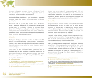 Report on the International Status
of Open Source Software94.
dominating in the public sector and Windows in the private215
. Since
then, Haansoft's Asianux has been able to gain ground on Unix in the
public sector, and on Microsoft in the private sector.
Another heavyweight in the sector is Linux Security Inc.216
, which won
tenders to supply Linux solutions to both the Korean and Chinese
governments.
The industry with the greatest OSS adoption ratio is the banking
sector. A well-known example was the implementation of the Internet
banking system by the Korean Federation of Community Credit
Cooperatives (KFCC). However, there have also been implementations
in other sectors, such as the South Korean airline Korean Air's revenue
management system, and various applications in hospitals, the National
Cancer Centre and Seoul National University.217
Universities
The Korean Ministry of Education launched the OSS-based NEIS
(National Educational Information System) project218
. The system is
intended to store data on all students, enabling schools to access and
share information on-line as part of the Korean educational system's
modernisation plan.
A large part of the effort in promoting OSS in Korea comes from the
universities, such as Seoul University219
, for example. Industry and the
government have reached various agreements to create local centres
of excellence to provide training. One example is IBM, which agreed
215  Jong Jin Baek, CEO of Haansoft
216  www.linuxsecurity.co.kr
217  http://ce.mdic.gov.br/SOFTWARE/Pais%20-%20Korea%20-%20The%20Status%20
of%20Open%20Source%20Software%20(OSS)%20na%20Korea.pdf
218  TechLearning, “Open Source in South Korea,” by Jeremy Mereness, October 2006.
http://www.techlearning.com/article/13976
219  http://www.reallylinux.com/docs/linuxasiapac.shtml
to create Linux centres to promote and provide training in OSS, such
as the Linux Hub Centre at Seoul National University. Another example
is the creation of a working group with the aim of standardising the
software and hardware sector, with participation from companies such
as Samsung Electronics, HanCom LINUX and Wow LINUX.220
Communities
The government also promotes initiatives involving the local adaptation
and standardisation of Linux in Korea, such as Booyo, a Linux
distribution for desktops and the leading Linux standard platform
in Korea. Collaborating in this project are the Seoul Electronic and
Telecommunications Research Institute (ETRI) and several local
companies, among them Samsung and Haansof221
.
The South Korean Software Industry Promotion Agency (KIPA) is a
member of the Linux Foundation. This agency signed an agreement in
2004 with Brazil's National Information Technology Institute (ITI) in order
to exchange information on experiences with OSS222
.
One of the latest initiatives by the Korean Government, specifically
by the Ministry of Knowledge and Economy (MKE), has been to hold
a worldwide contest for developers223
, the Open Source Software
Challenge 2009224
. This was organised by the KIPA, the Korean OSS
Association (KOSSA), and the Korea OSS Promotion Forum (KOPF).
Sponsors included Samsung, Black Duck, Haansoft and the Linux
Foundation, among others.
220  http://www.techlearning.com/story/showArticle.php?articleID=193006191
221  http://www.oss.or.kr/booyo/booyo_partner/index.htm
222  Software Livre.org, “Governo brasileiro assina acordo de cooperação com o governo
coreano,” [Brazilian Government signs a cooperative agreement with the Korean Government.
17 November 2004. http://www.softwarelivre.gov.br/noticias/coreia
223  http://ldn.linuxfoundation.org/blog-entry/korean-oss-contest-opens-doors-worldwide-
developers
224  http://ossproject.or.kr/international/
 