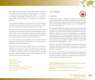 Report on the International Status
of Open Source Software 95.
4.4.4. Japan
Public Sector
In 2003, Japan signed a collaboration agreement232
with China and
Korea to develop and promote OSS and to replace proprietary operating
systems. It budgeted several million euros for this project. One year
later, it agreed to reduce software costs by using a Linux adaptation for
the Asian market, Asianux233
.
The Japanese hardware and computer industry, which includes large
companies such as Sony, Matsushita Electric Industrial, Mits, Mitsubishi
and NEC, has for some time been seeking an alternative to proprietary
software to reduce the sector's high dependency on proprietary
software providers. For this reason, initiatives like the one above are
enthusiastically welcomed by manufacturers. Similarly, there is a great
deal of interest by the Japanese Government in boosting local industry,
which is why they have carried out multiple initiatives to foster OSS
development and implementation in Japan.
In 2003, the government announced that it had accepted the proposal
by Fujitsu, IBM Japan and Oki Electric Industry Co. to use Linux to
manage the payroll and other types of personnel-related data for its
800,000 civil servants.234
Another government initiative was the agreement with a consortium of
hardware and software companies235
, among them Oracle, NEC, IBM,
HP, Hitachi and Dell, to develop Linux-based servers and computers to
be purchased by the Japanese Government.
232  http://www.builderau.com.au/news/soa/China-Korea-and-Japan-close-to-open-source-
deal/0,339028227,320278032,00.htm
233  http://news.zdnet.co.uk/software/0,1000000121,39150645,00.htm
234  http://www.crn.com/software/18823208;jsessionid=0ELRWVVCG4H4RQE1GHPCKH
WATMY32JVN
235  http://www.linuxworld.com/newsletters/linux/2007/0507linux2.html
With regard to the most important OSS projects without commercial
aims, efforts are focused on local adaptation activities. The most active
is the Korean Linux Documentation Project (KLDP)225
, a community
that develops and translates documents about Linux into Korean. It
began activity in 1996, and today it is the largest Linux community in
the country.
Linux user groups include the Linux Users Group226
, the Korea Local LUG
Association227
and Kyung Hee University Linux User Group228
. In 2008,
the Linux Foundation announced the opening of an office in Seoul229
.
The SFAl Portal230
has led to many diverse initiatives since 2001. One of
the first was to draw up a plan for the “Open Source Software Promotion
Working Group” as part of the effort to support local industry. The aim
was to create a plan to promote OSS (2002 to 2006) for the KIPA. Since
then, various activities and seminars have been carried out.
Due to the importance of the embedded system in Korea, there are
several Linux user organisations in this area, such as the private Korea
Embedded Linux Project organisation231
.
The Korean Linux Council was created in 2000 as a private sector
initiative, and now has more than 120 companies from the sector
participating. This initiative is partially financed by the government, and
in an effort to encourage OSS use it has created forums, conducted
seminars, published successful cases of Linux implementation and
organises the annual Linux Expo Korea.
225  http://kldp.org/
226  http://www.lug.or.kr/home/
227  http://www.lug.or.kr
228  http://mirror.khlug.org/
229  http://www.highbeam.com/doc/1G1-179753007.html
230  http://oss.or.kr/oss_eng/estabil_2007.php
231  www.kelp.or.kr/
 