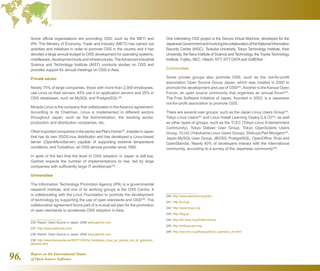 Report on the International Status
of Open Source Software96.
Some official organisations are promoting OSS, such as the METI and
IPA. The Ministry of Economy, Trade and Industry (METI) has carried out
activities and initiatives in order to promote OSS in the country and it has
devoted a large annual budget to OSS development for operating systems,
middleware,developmenttoolsandinfrastructures.TheAdvancedIndustrial
Science and Technology Institute (AIST) conducts studies on OSS and
provides support for annual meetings on OSS in Asia.
Private sector
Nearly 75% of large companies, those with more than 2,000 employees,
use Linux on their servers, 45% use it on application servers and 25% in
OSS databases, such as MySQL and PostgreSQL236
.
Miracle Linux is the company that collaborates in theAsianux agreement.
According to its Chairman, Linux is implemented in different sectors
throughout Japan, such as the Administration, the banking sector,
production and distribution companies, etc.
OtherimportantcompaniesinthesectorarePlat’sHome237
,aleaderinJapan
that has its own SSD/Linux distribution and has developed a Linux-based
server (OpenMicroServer) capable of supporting extreme temperature
conditions; and Turbolinux, an OSS service provider since 1992.
In spite of the fact that the level of OSS adoption in Japan is still low,
Gartner expects the number of implementations to rise, led by large
companies with sufficiently large IT workforces238
.
Universities
The Information Technology Promotion Agency (IPA) is a governmental
research institute, and one of its working groups is the OSS Centre. It
is collaborating with the Linux Foundation to promote the development
of technology by supporting the use of open standards and OSS239
. The
collaborative agreement forms part of a mutual aid plan for the promotion
of open standards to accelerate OSS adoption in Asia.
236  Report: Open Source in Japan, 2008 www.gartner.com
237  http://www.plathome.com/
238  Report: Open Source in Japan, 2008 www.gartner.com
239  http://www.theinquirer.es/2007/10/02/la_fundacion_linux_se_asocia_con_el_gobierno_
japones.html
One interesting OSS project is the Secure Virtual Machine, developed for the
JapaneseGovernmentandinvolvingthecollaborationoftheNationalInformation
Security Centre (NISC), Tsukuba University, Tokyo Technology Institute, Keio
University, the Nara Institute of Science and Technology, the Toyota Technology
Institute, Fujitsu, NEC, Hitachi, NTT, NTT DATA and SoftEther.
Communities
Some private groups also promote OSS, such as the not-for-profit
association Open Source Group Japan, which was created in 2000 to
promote the development and use of OSS240
.Another is the Kansai Open
Forum, an open source community that organises an annual forum241
.
The Free Software Initiative of Japan, founded in 2002, is a Japanese
not-for-profit association to promote OSS.
There are several user groups, such as the Japan Linux Users Group242
,
Tokyo Linux Users243
and Linux Install Learning Osaka (LILO)244
; as well
as other types of groups, such as the TLEC (Tokyo Linux Entertainment
Community), Tokyo Debian User Group, Tokyo OpenSolaris Users
Group, YLUG (Yokohama Linux Users Group), Shibuya Perl Mongers245
,
Japan MySQL User Group, JBOSS, PostgreSQL, OpenOffice, Rubi and
OpenStandia. Nearly 40% of developers interact with the international
community, according to a survey of the Japanese community246
.
240  http://www.opensource.jp/en/
241  http://k-of.jp/
242  http://www.linux.or.jp
243  http://tlug.jp/
244  http://lilo.linux.or.jp/index.html.ja
245  http://shibuya.pm.org/
246  http://oss.mri.co.jp/floss-jp/short_summary_en.html
 