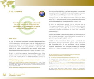 Report on the International Status
of Open Source Software98.
4.5.1. Australia
Public Sector
In 2005, the Australian Government's Information Management Office
(AGIMO) approved a document stating that the different government
agencies must decide for themselves whether to use OSS, based on
standard criteria and the price-quality ratio247
. It also published an OSS
guide for the Public Administration248
which includes these criteria,
strengthening the Australian Government's position with regard to OSS.
Similarly, the AGIMO, among whose objectives is the promotion of best
practices in electronic administration, makes information on OSS available
to users on its website249
. At the end of 2007, the AGIMO organised the
247  http://www.finance.gov.au/e-government/better-practice-and-collaboration/
events/2007/docs/Ann_Steward.pdf
248  http://news.zdnet.co.uk/software/0,1000000121,39159783,00.htm “A Guide to Open
Source Software for Australian Government Agencies,” Australian Government Information
Management Office, 18 April 2005. http://www.finance.gov.au/publications/guide-to-open-
source-software/index.html
249  http://www.finance.gov.au/e-government/infrastructure/oss-resources.html
seminar “Open Source Software in the PublicAdministration: Innovation and
Lessons Learned, which dealt with license-related topics and showcased
examples of successful OSS implementation in the public sector250
.
At a regional level, the State of Victoria, the State of New South Wales
(where the ICT sector is especially important) and the Australian Capital
Territory are the areas with greatest government activity in OSS.
As part of its programme to promote OSS, in 2003, the State of
Victoria approved a subsidy of €50,000251
for the Open Source Victoria
consortium, made up of more than 80 companies. Later, in 2005, a
parliamentary committee recommended the use of OSS in electronic
voting machines252
.
In 2003, the Australian Capital Territory became the first jurisdiction to
issue a mandate according to which OSS must be considered as an
option when purchasing in the public sector253
.
In 2003, the State of New South Wales signed a contract with Sun
Microsystems, which gave government agencies access to a special
offer to purchase OSS254
. In 2005, it approved a list of accredited
companies specialising in OSS to facilitate the search for suppliers,
reducing the time and money agencies had to invest to find them. The
250  http://www.finance.gov.au/e-government/better-practice-and-collaboration/
events/2007/open-source-software-in-government.html
251  http://lists.linux.org.au/archives/linux-aus/2003-November/009371.html
252  Computer World, “Victorian government elects open source for e-democracy
platform,” by Michael Crawford, June 2005. http://www.computerworld.com.au/index.php/
id;1174965887;fp;16;fpid;0
253  http://www.computerworld.co.nz/news.nsf/UNID/54FB38BD414F3969CC256DF90012
3CCF?OpenDocument http://www.theage.com.au/articles/2003/12/10/1070732274118.html
A.C.T. Legislation Register, Government Procurement (Principles) Guideline Amendment Act
2003.
254  ZDNet Australia, “Sun shines on NSW government desktops,” by Andrew Colley,
October 2003 http://www.zdnet.com.au/newstech/os/story/0,2000048630,20280236,00.htm
Australia is one of the countries that stands
out for its OSS activity, particularly the
participation of its communities on both a
national and international level.
 