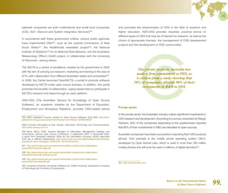 Report on the International Status
of Open Source Software 99.
selected companies are both multinational and small local companies
(CSC, Sol1, Starcom and System Integration Services)255
.
In accordance with these government criteria, various public agencies
have implemented OSS256
, such as the Judicial Commission of New
South Wales257
, the HealthInsite newsletter project258
, the National
Institute of Statistics259
for its National Data Network, and the Australian
Meteorology Office's VisAD project, in collaboration with the University
of Wisconsin, among others.
The NICTA is a centre of excellence created by the government in 2002
with the aim of carrying out research, marketing and training in the area of
ICTs, with collaboration from different Australian states and universities260
.
In 2009, the Centre launched OpenNICTA, a portal to promote software
developed by NICTA under open source licenses. In addition, this portal
promotes the benefits of collaboration, urging researchers to participate in
NICTA's research and ideas through an open platform.
ASK-OSS (The Australian Service for Knowledge of Open Source
Software), an academic initiative by the Department of Education,
Employment and Workplace Relations, provides OSS-related advice
255  NSW Legislative Council, excerpt on Open Source Software, April 2005. http://www.
parliament.nsw.gov.au/prod/parlment/hansart.nsf/V3Key/LC20050406027
NSW Contract Information  User Guides, Information Technology and Communications.
http://www.nswbuy.com.au/
256  Steve Alford, NOIE General Manager of Information Management Strategy and
Governance, Gartner Open Source Conference, 2 September 2003. In November 2002,
a report from Australia’s National Office for the Information Economy (NOIE) described
OSS use in different departments. http://www.zdnet.com.au/insight/software/soa/Australia-
sources-for-open-strategy/0,139023769,139161209,00.htm
257  http://www.finance.gov.au/e-government/better-practice-and-collaboration/
events/2007/docs/04-Sagi.pdf
258  http://www.finance.gov.au/e-government/better-practice-and-collaboration/
events/2007/docs/08_McInerney.pdf
259  http://www.finance.gov.au/e-government/better-practice-and-collaboration/
events/2007/docs/Bartley.pdf
260  University of Sydney, University of Melbourne, Griffith University, Queensland University
of Technology and University of Queensland.
and promotes the dissemination of OSS in the field of research and
higher education. ASK-OSS provides impartial, practical advice on
different types of OSS that may be of interest for research, as well as the
choice of appropriate licenses, the management of OSS development
projects and the development of OSS communities.
Private sector
In the private sector, theAustralian industry makes significant investments in
OSS research and development.According to a survey conducted by Waugh
Partners, 50% of the companies responding to the questionnaire reported
that 90% of their investments in RD are allocated to open sources.
Australian companies have been successful in exporting their OSS products
abroad. One example is the mobile phone operating system OKL4,
developed by Open Kernel Labs, which is used in more than 300 million
mobile phones and will soon be used in millions of digital decoders261
.
261  http://www.ok-labs.com/
The private sector in Australia has
made a firm commitment to OSS, as
is evident from a study showing that
50% of companies allocate 90% of their
investments in RD to OSS.
 