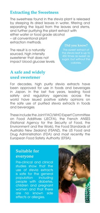 Extracting the Sweetness
A safe and widely
used sweetener
Suitable for
everyone
For decades, high purity stevia extracts have
been approved for use in foods and beverages
in Japan. In the last five years, leading food
safety and regulatory agencies across the
world have issued positive safety opinions on
the safe use of purified stevia extracts in foods
and beverages.
These include the Joint FAO/WHO Expert Committee
on Food Additives (JECFA), the French ANSES
(National Agency for the Security of Food, the
Environment and the Work), the Food Standards of
Australia New Zealand (FSANZ), the US Food and
Drug Administration (FDA) and most recently the
European Food Safety Authority (EFSA).
The sweetness found in the stevia plant is released
by steeping its dried leaves in water, filtering and
separating the liquid from the leaves and stems,
and further purifying the plant extract with
either water or food grade alcohol
– all conventional plant
extraction methods.
The result is a naturally
sourced, high intensity
sweetener that does not
impact blood glucose levels.
Pre-clinical and clinical
studies show that the
use of stevia extracts
is safe for the general
population including
people with diabetes,
children and pregnant
women and that there
are no known side
effects or allergies.
 