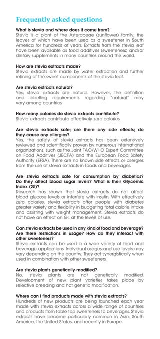 Frequently asked questions
What is stevia and where does it come from?
Stevia is a plant of the Asteraceae (sunflower) family, the
leaves of which have been used as a sweetener in South
America for hundreds of years. Extracts from the stevia leaf
have been available as food additives (sweeteners) and/or
dietary supplements in many countries around the world.
How are stevia extracts made?
Stevia extracts are made by water extraction and further
refining of the sweet components of the stevia leaf.
Are stevia extracts natural?
Yes, stevia extracts are natural. However, the definition
and labelling requirements regarding “natural” may
vary among countries.
How many calories do stevia extracts contribute?
Stevia extracts contribute effectively zero calories.
Are stevia extracts safe; are there any side effects; do
they cause any allergies?
Yes, the safety of stevia extracts has been extensively
reviewed and scientifically proven by numerous international
organizations, such as the Joint FAO/WHO Expert Committee
on Food Additives (JECFA) and the European Food Safety
Authority (EFSA). There are no known side effects or allergies
from the use of stevia extracts in foods and beverages.
Are stevia extracts safe for consumption by diabetics?
Do they affect blood sugar levels? What is their Glycemic
Index (GI)?
Research has shown that stevia extracts do not affect
blood glucose levels or interfere with insulin. With effectively
zero calories, stevia extracts offer people with diabetes
greater variety and flexibility in budgeting total calorie intake
and assisting with weight management. Stevia extracts do
not have an effect on GI, at the levels of use.
Can stevia extracts be used in any kind of food and beverage?
Are there restrictions in usage? How do they interact with
other sweeteners?
Stevia extracts can be used in a wide variety of food and
beverage applications. Individual usages and use levels may
vary depending on the country. They act synergistically when
used in combination with other sweeteners.
Are stevia plants genetically modified?
No, stevia plants are not genetically modified.
Development of new plant varieties takes place by
selective breeding and not genetic modification.
Where can I find products made with stevia extracts?
Hundreds of new products are being launched each year
made with stevia extracts across a wide range of countries
and products from table top sweeteners to beverages. Stevia
extracts have become particularly common in Asia, South
America, the United States, and recently in Europe.
 