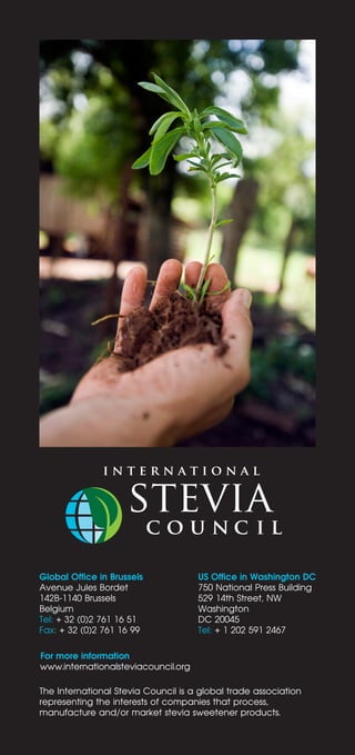For more information
www.internationalsteviacouncil.org
Global Office in Brussels
Avenue Jules Bordet
142B-1140 Brussels
Belgium
Tel: + 32 (0)2 761 16 51
Fax: + 32 (0)2 761 16 99
US Office in Washington DC
750 National Press Building
529 14th Street, NW
Washington
DC 20045
Tel: + 1 202 591 2467
The International Stevia Council is a global trade association
representing the interests of companies that process,
manufacture and/or market stevia sweetener products.
 