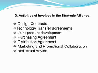 D. Activities of involved in the Strategic Alliance
 Design Contracts
Technology Transfer agreements
 Joint product development.
 Purchasing Agreement
 Distribution Agreement
 Marketing and Promotional Collaboration
Intellectual Advice.
 