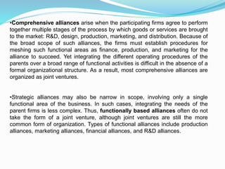 •Comprehensive alliances arise when the participating firms agree to perform
together multiple stages of the process by which goods or services are brought
to the market: R&D, design, production, marketing, and distribution. Because of
the broad scope of such alliances, the firms must establish procedures for
meshing such functional areas as finance, production, and marketing for the
alliance to succeed. Yet integrating the different operating procedures of the
parents over a broad range of functional activities is difficult in the absence of a
formal organizational structure. As a result, most comprehensive alliances are
organized as joint ventures.
•Strategic alliances may also be narrow in scope, involving only a single
functional area of the business. In such cases, integrating the needs of the
parent firms is less complex. Thus, functionally based alliances often do not
take the form of a joint venture, although joint ventures are still the more
common form of organization. Types of functional alliances include production
alliances, marketing alliances, financial alliances, and R&D alliances.
 