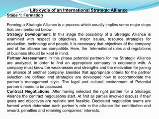 Life cycle of an International Strategic Alliance
Stage 1: Formation
Forming a Strategic Alliance is a process which usually implies some major steps
that are mentioned below:
Strategy Development: In this stage the possibility of a Strategic Alliance is
examined with respect to objectives, major issues, resource strategies for
production, technology and people. It is necessary that objectives of the company
and of the alliance are compatible. Here, the international rules and regulations
of business should be kept in mind.
Partner Assessment: In this phase potential partners for the Strategic Alliance
are analyzed, in order to find an appropriate company to cooperate with. A
company must know the weaknesses and strengths and the motivation for joining
an alliance of another company. Besides that appropriate criteria for the partner
selection are defined and strategies are developed how to accommodate the
partner´s management style. The legal and cultural environment of Potential
partner’s needs to be assessed.
Contract Negotiations: After having selected the right partner for a Strategic
Alliance the contract negotiations start. At first all parties involved discuss if their
goals and objectives are realistic and feasible. Dedicated negotiation teams are
formed which determine each partner´s role in the alliance like contribution and
reward, penalties and retaining companies´ interests.
 