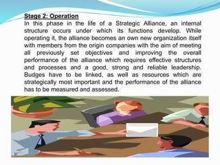 Stage 2: Operation
In this phase in the life of a Strategic Alliance, an internal
structure occurs under which its functions develop. While
operating it, the alliance becomes an own new organization itself
with members from the origin companies with the aim of meeting
all previously set objectives and improving the overall
performance of the alliance which requires effective structures
and processes and a good, strong and reliable leadership.
Budges have to be linked, as well as resources which are
strategically most important and the performance of the alliance
has to be measured and assessed.
 