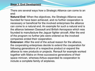 Stage 3: End/ Development
There are several ways how a Strategic Alliance can come to an
end:
Natural End: When the objectives, the Strategic Alliance was
founded for have been achieved, and no further cooperation is
necessary or beneficial for the involved enterprises the alliance
can come to a natural end. An example for such a natural end is
the alliance between Dassault and British Aerospace which was
founded to manufacture the Jaguar fighter aircraft. After the end
of the program no further jets were ordered so the involved
companies ended their cooperation.
Extension: After the end of the actual reason for the alliance,
the cooperating enterprises decide to extend the cooperation for
following generations of a respective product or expand the
alliance to new products or projects. Renault for example worked
together with Matra on three successive generations of their
space minivan, whereas Airbus expanded its cooperation to
include a complete family of airplanes.
 