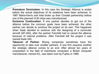 Premature Termination: In this case the Strategic Alliance is ended
before the actual objectives of its existence have been achieved. In
1987 Matra-Harris and Intel broke up their Cimatel partnership before
one of the planned VLSI chips was manufactured.
Exclusive Continuation: If one partner decides to get out of the
alliance before the common goals have been achieved, the other
partner can decide to continue the project on its own. This happened
when Saab decided to continue with the designing of a commuter
aircraft (SF-340), after the partner Fairchild had to cancel the alliance
because of internal problems. After Fairchild left the project it was
named Saab 340.
Takeover of Partner: Strong companies sometimes have the
opportunity to take over smaller partners. If one firm acquires another
the strategic alliance comes to an end. After almost ten years of
cooperation in the field of mainframe computers a British computer
manufacturer, named ICL, was taken over by Fujitsu in 1990.
 