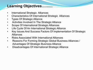 Learning Objectives………
• International Strategic Alliances
• Characteristics Of International Strategic Alliances
• Types Of Strategic Alliance
• Activities Involved In The Strategic Alliance
• Scope Of International Strategic Alliances
• Life Cycle Of An International Strategic Alliance
• Key Issues And Success Factors Of Implementation Of Strategic
Alliances
• Risks Associated With International Alliances
• Reasons For Forming Strategic Global Business Alliances /
Advantages Of Strategic Business Alliance
• Disadvantages Of International Strategic Alliance
 