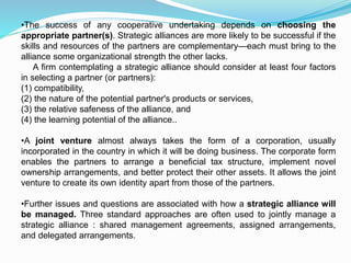 •The success of any cooperative undertaking depends on choosing the
appropriate partner(s). Strategic alliances are more likely to be successful if the
skills and resources of the partners are complementary—each must bring to the
alliance some organizational strength the other lacks.
A firm contemplating a strategic alliance should consider at least four factors
in selecting a partner (or partners):
(1) compatibility,
(2) the nature of the potential partner's products or services,
(3) the relative safeness of the alliance, and
(4) the learning potential of the alliance..
•A joint venture almost always takes the form of a corporation, usually
incorporated in the country in which it will be doing business. The corporate form
enables the partners to arrange a beneficial tax structure, implement novel
ownership arrangements, and better protect their other assets. It allows the joint
venture to create its own identity apart from those of the partners.
•Further issues and questions are associated with how a strategic alliance will
be managed. Three standard approaches are often used to jointly manage a
strategic alliance : shared management agreements, assigned arrangements,
and delegated arrangements.
 