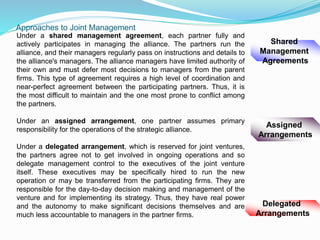Approaches to Joint Management
Shared
Management
Agreements
Delegated
Arrangements
Assigned
Arrangements
Under a shared management agreement, each partner fully and
actively participates in managing the alliance. The partners run the
alliance, and their managers regularly pass on instructions and details to
the alliance's managers. The alliance managers have limited authority of
their own and must defer most decisions to managers from the parent
firms. This type of agreement requires a high level of coordination and
near-perfect agreement between the participating partners. Thus, it is
the most difficult to maintain and the one most prone to conflict among
the partners.
Under an assigned arrangement, one partner assumes primary
responsibility for the operations of the strategic alliance.
Under a delegated arrangement, which is reserved for joint ventures,
the partners agree not to get involved in ongoing operations and so
delegate management control to the executives of the joint venture
itself. These executives may be specifically hired to run the new
operation or may be transferred from the participating firms. They are
responsible for the day-to-day decision making and management of the
venture and for implementing its strategy. Thus, they have real power
and the autonomy to make significant decisions themselves and are
much less accountable to managers in the partner firms.
 