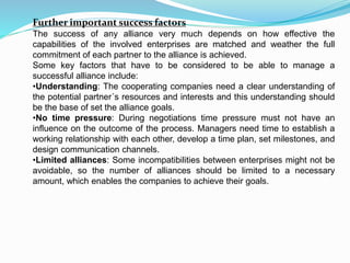 Further important success factors
The success of any alliance very much depends on how effective the
capabilities of the involved enterprises are matched and weather the full
commitment of each partner to the alliance is achieved.
Some key factors that have to be considered to be able to manage a
successful alliance include:
•Understanding: The cooperating companies need a clear understanding of
the potential partner´s resources and interests and this understanding should
be the base of set the alliance goals.
•No time pressure: During negotiations time pressure must not have an
influence on the outcome of the process. Managers need time to establish a
working relationship with each other, develop a time plan, set milestones, and
design communication channels.
•Limited alliances: Some incompatibilities between enterprises might not be
avoidable, so the number of alliances should be limited to a necessary
amount, which enables the companies to achieve their goals.
 