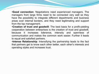 •Good connection: Negotiations need experienced managers. The
managers from large firms need to be connected very well so they
have the possibility to integrate different departments and business
areas over internal borders, and they need legitimating and support
from the top management.
•Creation of trust and goodwill: The best basis for a profit-yielding
cooperation between enterprises is the creation of trust and goodwill,
because it increases tolerance, intensity and openness of
communication and makes the common work easier. Further it leads
to equal and satisfied partners.
•Intense Relationship: Intensifying the partnership leads to the fact
that partners get to know each other better, each other's interests and
operating styles and increases trust.
 